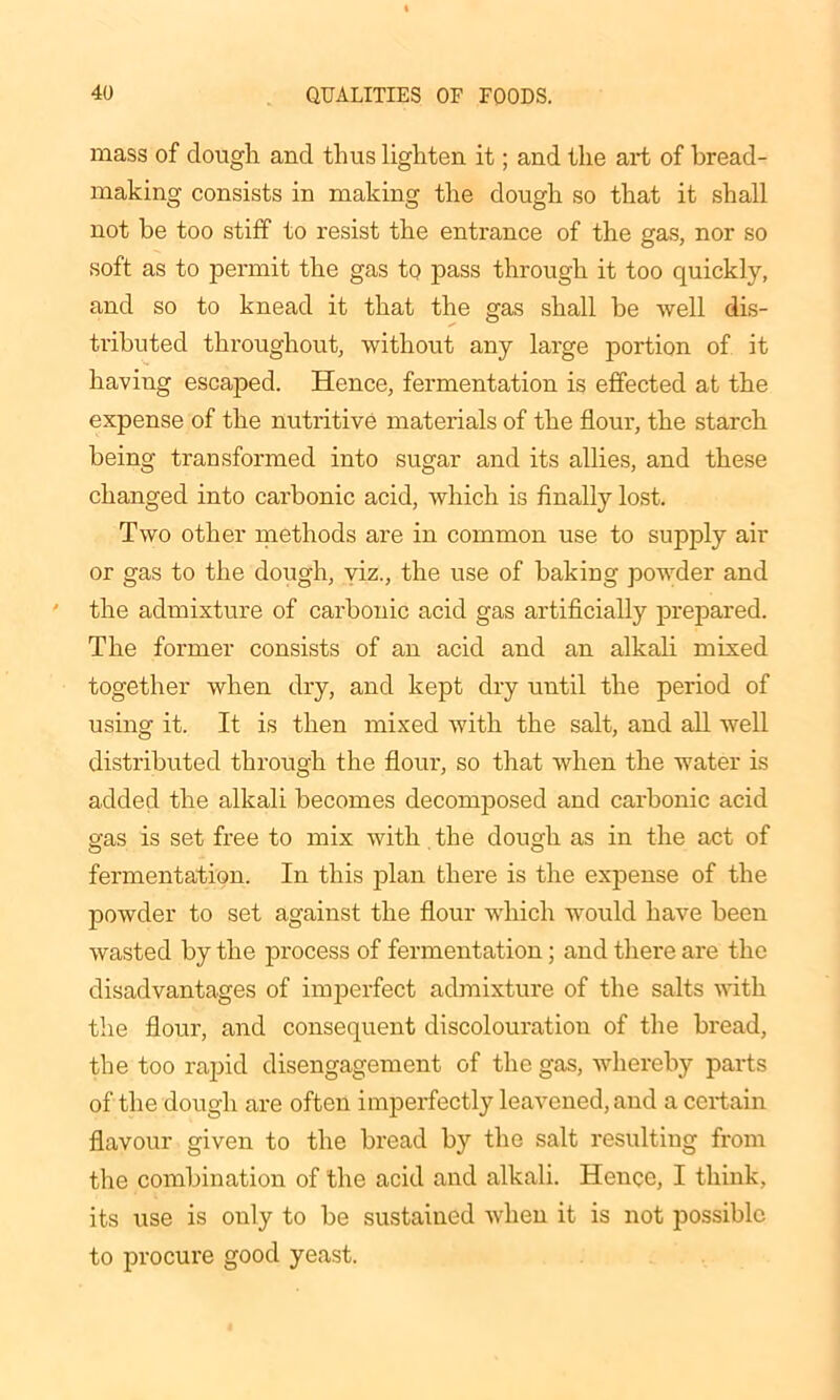 mass of dough and thus lighten it; and the art of bread- making consists in making the dough so that it shall not be too stiff to resist the entrance of the gas, nor so soft as to permit the gas to pass through it too quickly, and so to knead it that the gas shall be well dis- tributed throughout, without any large portion of it having escaped. Hence, fermentation is effected at the expense of the nutritive materials of the flour, the starch being transformed into sugar and its allies, and these changed into carbonic acid, which is finally lost. Two other methods are in common use to supply air or gas to the dough, viz., the use of baking powder and the admixture of carbonic acid gas artificially prepared. The former consists of an acid and an alkali mixed together when dry, and kept dry until the period of using it. It is then mixed with the salt, and all well distributed through the flour, so that when the water is added the alkali becomes decomposed and carbonic acid gas is set free to mix with the dough as in the act of fermentation. In this plan there is the expense of the powder to set against the flour which would have been wasted by the process of fermentation; and there are the disadvantages of imperfect admixture of the salts with the flour, and consequent discolouration of the bread, the too rapid disengagement of the gas, whereby parts of the dough are often imperfectly leavened, and a certain flavour given to the bread by the salt resulting from the combination of the acid and alkali. Hence, I think, its use is only to be sustained when it is not possible to procure good yeast.