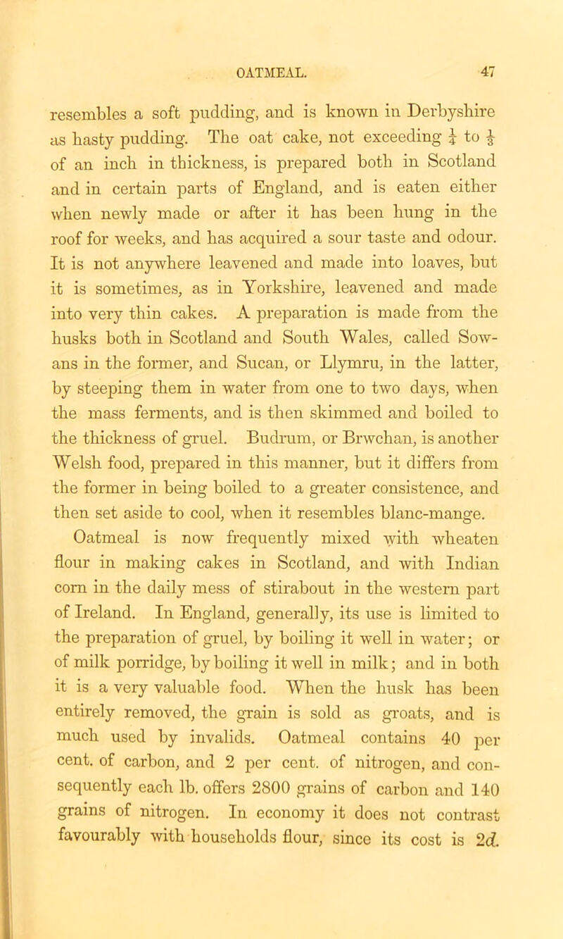 resembles a soft pudding, and is known in Derbyshire as basty pudding. The oat cake, not exceeding J to £ of an inch in thickness, is prepared both in Scotland and in certain parts of England, and is eaten either when newly made or after it has been hung in the roof for weeks, and has acquired a sour taste and odour. It is not anywhere leavened and made into loaves, but it is sometimes, as in Yorkshire, leavened and made into very thin cakes. A preparation is made from the husks both in Scotland and South Wales, called Sow- ans in the former, and Sucan, or Llymru, in the latter, by steeping them in water from one to two days, when the mass ferments, and is then skimmed and boiled to the thickness of gruel. Budrum, or Brwchan, is another Welsh food, prepared in this manner, but it differs from the former in being boiled to a greater consistence, and then set aside to cool, when it resembles blanc-mange. Oatmeal is now frequently mixed with wlieaten flour in making cakes in Scotland, and with Indian com in the daily mess of stirabout in the western part of Ireland. In England, generally, its use is limited to the preparation of gruel, by boiling it well in water; or of milk porridge, by boiling it well in milk; and in both it is a very valuable food. When the husk has been entirely removed, the grain is sold as groats, and is much used by invalids. Oatmeal contains 40 per cent, of carbon, and 2 per cent, of nitrogen, and con- sequently each lb. offers 2800 grains of carbon and 140 grains of nitrogen. In economy it does not contrast favourably with households flour, since its cost is 2c?.
