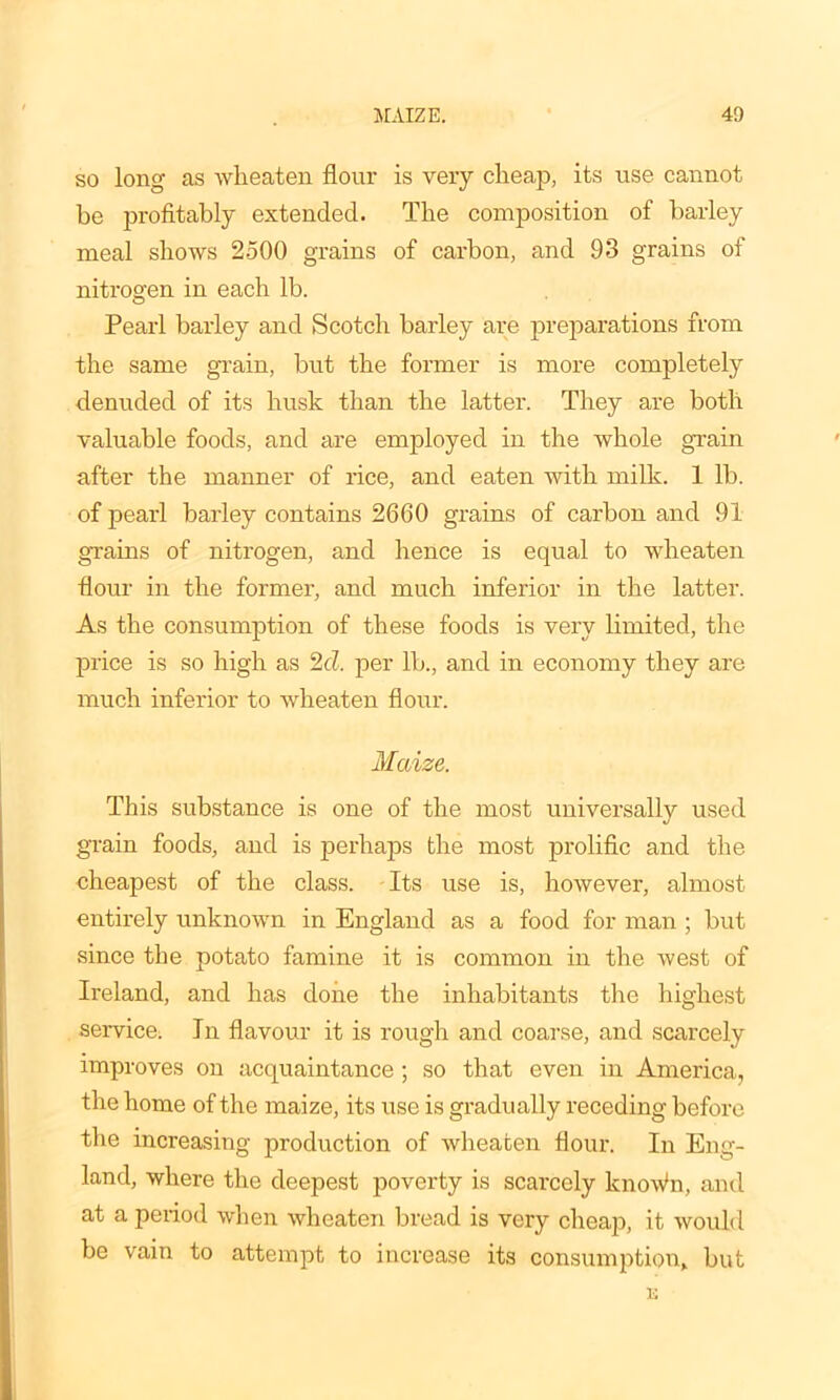 so long as wheaten flour is very cheap, its use cannot be profitably extended. The composition of barley meal shows 2500 grains of carbon, and 93 grains of nitrogen in each lb. Pearl barley and Scotch barley are preparations from the same grain, but the former is more completely denuded of its husk than the latter. They are both valuable foods, and are employed in the whole grain after the manner of rice, and eaten with milk. 1 lh. of pearl barley contains 2660 grains of carbon and 91 grains of nitrogen, and hence is equal to wheaten flour in the former, and much inferior in the latter. As the consumption of these foods is very limited, the price is so high as 2cl. per lh., and in economy they are much inferior to wheaten flour. Maize. This substance is one of the most universally used grain foods, and is perhaps the most prolific and the cheapest of the class. Its use is, however, almost entirely unknown in England as a food for man ; hut since the potato famine it is common in the west of Ireland, and has clone the inhabitants the highest service. In flavour it is rough and coarse, and scarcely improves on acquaintance; so that even in America, the home of the maize, its use is gradually receding before the increasing production of wheaten flour. In Eng- land, where the deepest poverty is scarcely lcnoWn, and at a period when wheaten bread is very cheap, it would be vain to attempt to increase its consumption, but K