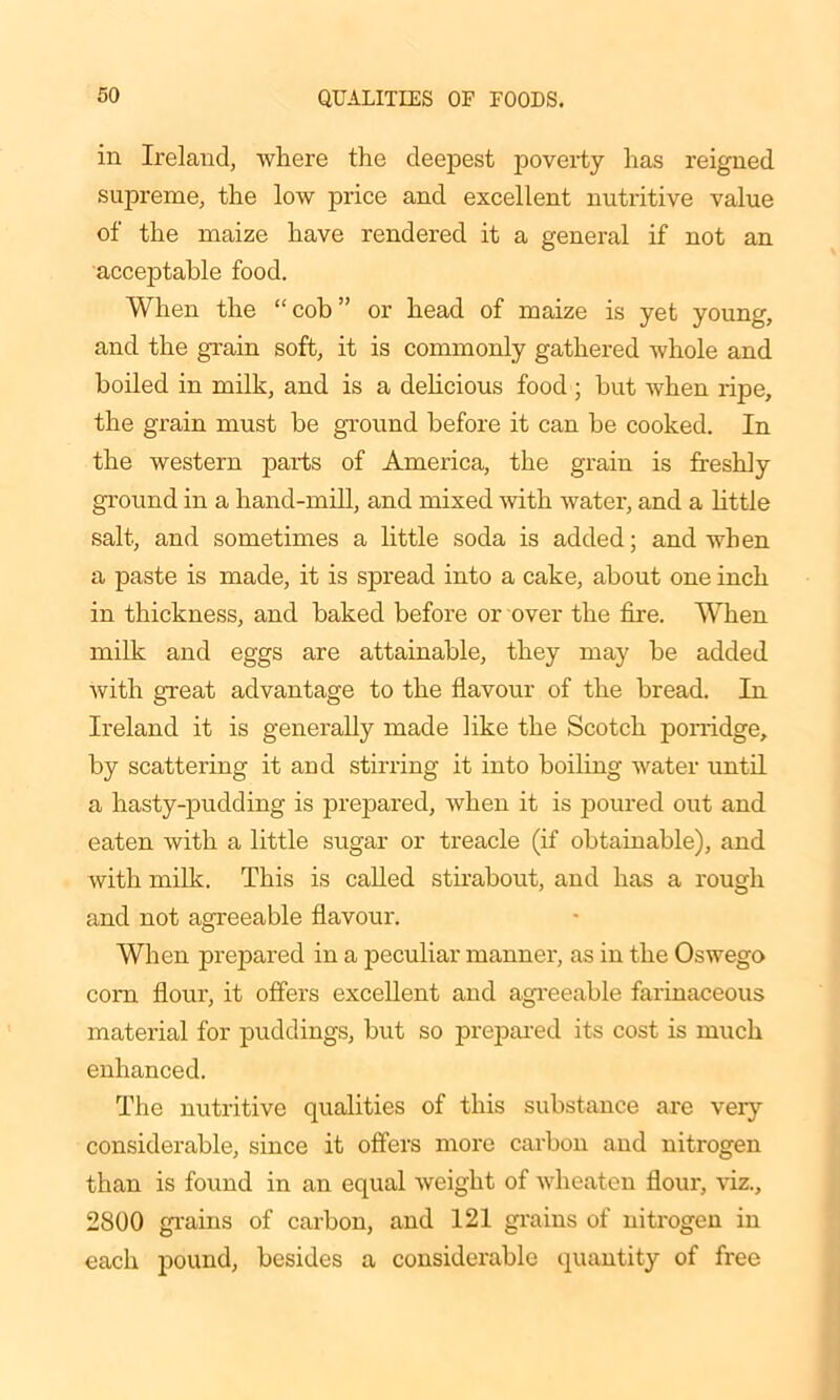 in Ireland, where the deepest poverty has reigned supreme, the low price and excellent nutritive value of the maize have rendered it a general if not an acceptable food. When the “cob” or head of maize is yet young, and the grain soft, it is commonly gathered whole and boiled in milk, and is a delicious food ; hut when ripe, the grain must be ground before it can be cooked. In the western parts of America, the grain is freshly ground in a hand-mill, and mixed with water, and a little salt, and sometimes a little soda is added; and when a paste is made, it is spread into a cake, about one inch in thickness, and baked before or over the fire. When milk and eggs are attainable, they may be added with great advantage to the flavour of the bread. In Ireland it is generally made like the Scotch porridge, by scattering it and stirring it into boiling water until a hasty-pudding is prepared, when it is poured out and eaten with a little sugar or treacle (if obtainable), and with milk. This is called stirabout, and has a rough and not agreeable flavour. When prepared in a peculiar manner, as in the Oswego com flour, it offers excellent and agreeable farinaceous material for puddings, but so prepared its cost is much enhanced. The nutritive qualities of this substance are very considerable, since it offers more carbon and nitrogen than is found in an equal weight of wheaten flour, viz., 2800 grains of carbon, and 121 grains of nitrogen in each pound, besides a considerable quantity of free