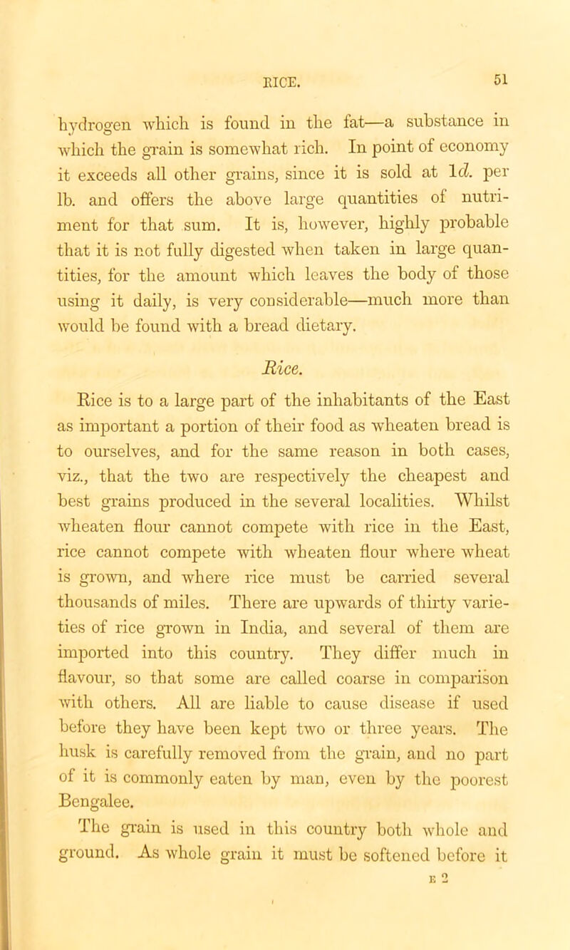 hydrogen which is found in the fat—a substance in which the grain is somewhat rich. In point of economy it exceeds all other grains, since it is sold at Id. per lb. and offers the above large quantities of nutri- ment for that sum. It is, however, highly probable that it is not fully digested when taken in large quan- tities, for the amount which leaves the body of those using it daily, is very considerable—much more than would be found with a bread dietary. Rice. Rice is to a large part of the inhabitants of the East as important a portion of their food as wheaten bread is to ourselves, and for the same reason in both cases, viz., that the two are respectively the cheapest and best grains produced in the several localities. Whilst wheaten flour cannot comjoete with rice in the East, rice cannot compete with wheaten flour where wheat is grown, and where rice must be carried several thousands of miles. There are upwards of thirty varie- ties of rice grown in India, and several of them are imported into this country. They differ much in flavour, so that some are called coarse in comparison with others. All are liable to cause disease if used before they have been kept two or three years. The husk is carefully removed from the grain, and no part of it is commonly eaten by man, even by the poorest Bengalee. The grain is used in this country both whole and ground. As whole grain it must be softened before it E 2