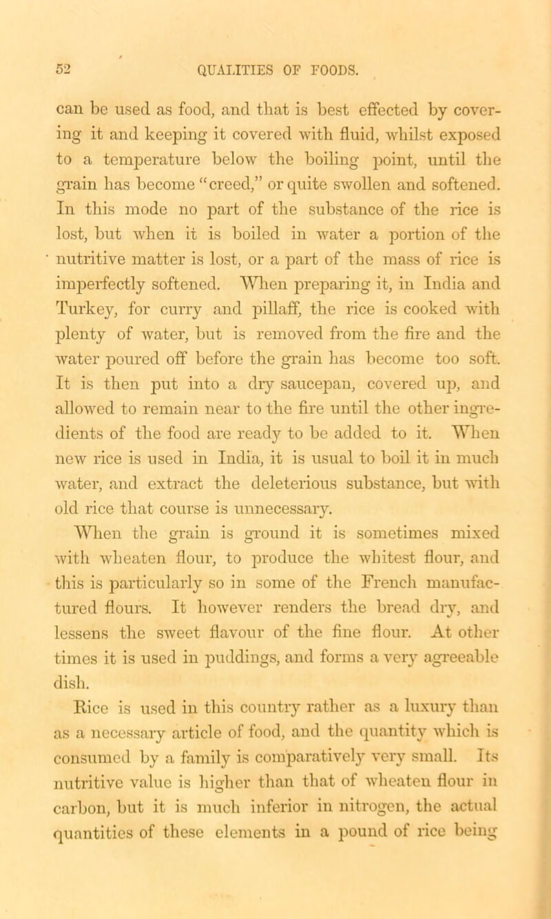 can be used as food, and that is best effected by cover- ing it and keeping it covered with fluid, whilst exposed to a temperature below the boiling point, until the grain has become “creed,” or quite swollen and softened. In this mode no part of the substance of the rice is lost, but when it is boiled in water a portion of the nutritive matter is lost, or a part of the mass of rice is imperfectly softened. When preparing it, in India and Turkey, for curry and pillaff, the rice is cooked with plenty of water, but is removed from the fire and the water poured off before the grain has become too soft. It is then put into a dry saucepan, covered up, and allowed to remain near to the fire until the other ingre- dients of the food are ready to be added to it. When new rice is used in India, it is usual to boil it in much water, and extract the deleterious substance, but with old rice that course is unnecessary. When the grain is ground it is sometimes mixed with wheaten flour, to produce the whitest flour, and this is particularly so in some of the French manufac- tured flours. It however renders the bread dry, and lessens the sweet flavour of the fine flour. At other times it is used in puddings, and forms a very agreeable dish. Rice is used in this country rather as a luxury than as a necessary article of food, and the quantity which is consumed by a family is comparatively very small. Its nutritive value is higher than that of wheaten flour in carbon, but it is much inferior in nitrogen, the actual quantities of these elements in a pound of rice being