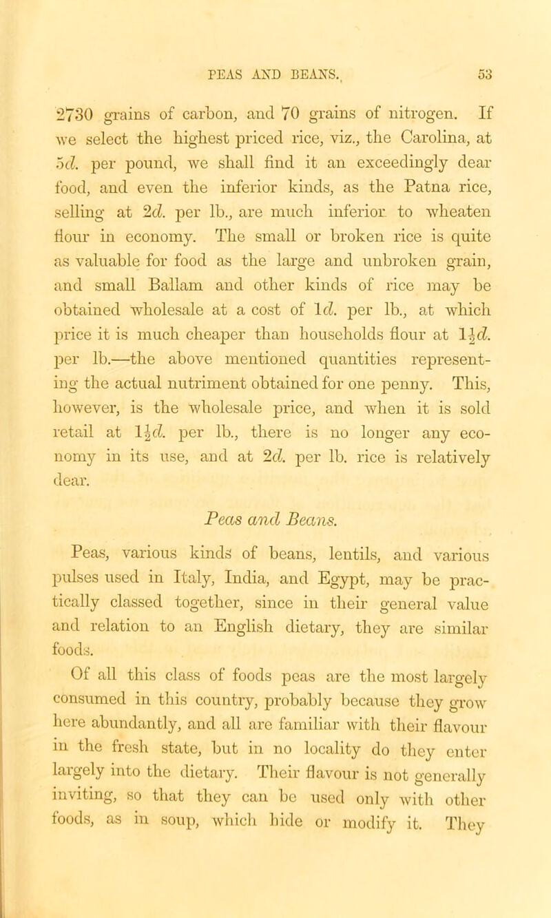 2730 grains of carbon, and 70 grains of nitrogen. If we select the highest priced rice, viz., the Carolina, at 5d. per pound, we shall find it an exceedingly dear food, and even the inferior kinds, as the Patna rice, selling at 2d. per lb., are much inferior to wheaten Hour in economy. The small or broken rice is quite as valuable for food as the large and unbroken grain, and small Ballam and other kinds of rice may be obtained wholesale at a cost of Id. per lb., at which price it is much cheaper than households flour at 11d. per lb.—the above mentioned quantities represent- ing the actual nutriment obtained for one penny. This, however, is the wholesale price, and when it is sold retail at 1 \d. per lb., there is no longer any eco- nomy in its use, and at 2d. per lb. rice is relatively dear. Peas and Beam. Peas, various kinds of beans, lentils, and various pulses used in Italy, India, and Egypt, may be prac- tically classed together, since in their general value and relation to an English dietary, they are similar foods. Of all this class of foods peas are the most largely consumed in this country, probably because they grow here abundantly, and all are familiar with their flavour in the fresh state, but in no locality do they enter largely into the dietary. Their flavour is not generally inviting, so that they can be used only with other foods, as in soup, which hide or modify it. They