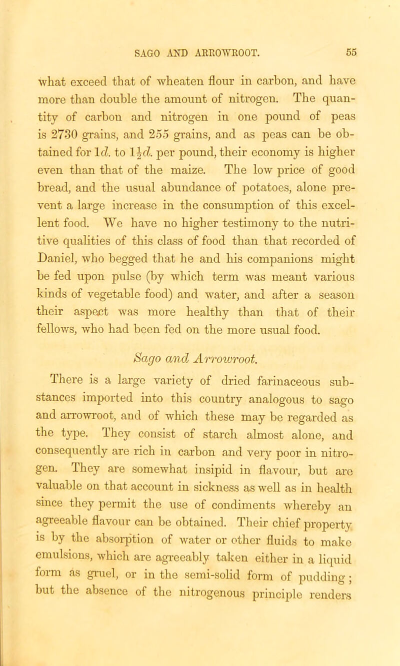 what exceed that of wheaten flour in carbon, and have more than double the amount of nitrogen. The quan- tity of carbon and nitrogen iu one pound of peas is 2730 grains, and 255 grains, and as peas can be ob- tained for Id to l\d. per pound, their economy is higher even than that of the maize. The low price of good bread, and the usual abundance of potatoes, alone pre- vent a large increase in the consumption of this excel- lent food. We have no higher testimony to the nutri- tive qualities of this class of food than that recorded of Daniel, who begged that he and his companions might be fed upon pulse (by which term was meant various kinds of vegetable food) and water, and after a season their aspect was more healthy than that of their fellows, who had been fed on the more usual food. Sago and Arrowroot. There is a large variety of dried farinaceous sub- stances imported into this country analogous to sago and arrowroot, and of which these may be regarded as the type. They consist of starch almost alone, and consequently are rich in carbon and very poor in nitro- gen. They are somewhat insipid in flavour, but are valuable on that account in sickness as well as in health since they permit the use of condiments whereby an agreeable flavour can be obtained. Their chief property is by the absorption of water or other fluids to make emulsions, which are agreeably taken either in a liquid form as gruel, or in the semi-solid form of pudding ; but the absence of the nitrogenous principle renders