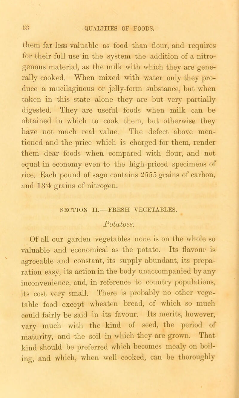 them far less valuable as food than flour, and requires for their full use in the system the addition of a nitro- genous material, as the milk with which they are gene- rally cooked. When mixed with water only they pro- duce a mucilaginous or jelly-form substance, but when taken in this state alone they are but very partially digested. They are useful foods when milk can be obtained in which to cook them, but otherwise they have not much real value. The defect above men- tioned and the price which is charged for them, render them dear foods when compared with flour, and not equal in economy even to the high-priced specimens of rice. Each pound of sago contains 2555 grains of carbon, and 1.3'4 grains of nitrogen. SECTION II.—FEESH VEGETABLES. Potatoes. Of all our garden vegetables none is on the whole so valuable and economical as the potato. Its flavour is agreeable and constant, its supply abundant, its prepa- ration easy, its action in the body unaccompanied by any inconvenience, and, in reference to country populations, its cost very small. There is probably no other vege- table food except wheaten bread, of which so much could fairly be said in its favour. Its merits, however, vary much with the kind of seed, the period of maturity, and the soil in which they are grown. That kind should be preferred which becomes mealy on boil- in and which, when well cooked, can be thoroughly