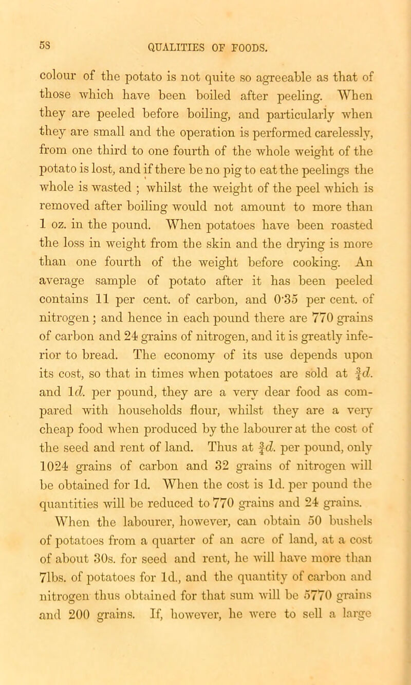 5S colour of the potato is not quite so agreeable as that of those which have been boiled after peeling. When they are peeled before boiling, and particularly when they are small and the operation is performed carelessly, from one third to one fourth of the whole weight of the potato is lost, and if there be no pig to eat the peelings the whole is wasted ; whilst the weight of the peel which is removed after boiling would not amount to more than 1 oz. in the pound. When potatoes have been roasted the loss in weight from the skin and the drying is more than one fourth of the weight before cooking. An average sample of potato after it has been peeled contains 11 per cent, of carbon, and 0'35 per cent, of nitrogen; and hence in each pound there are 770 grains of carbon and 24 grains of nitrogen, and it is greatly infe- rior to bread. The economy of its use depends upon its cost, so that in times when potatoes are sold at f d. and lcl. per pound, they are a very dear food as com- pared with households flour, whilst they are a very cheap food when produced by the labourer at the cost of the seed and rent of land. Thus at fd. per pound, only 1024 grains of carbon and 32 grains of nitrogen will be obtained for Id. When the cost is Id. per pound the quantities will be reduced to 770 grains and 24 grains. When the labourer, however, can obtain 50 bushels of potatoes from a quarter of an acre of land, at a cost of about 30s. for seed and rent, he will have more than 71bs. of potatoes for Id., and the quantity of carbon and nitrogen thus obtained for that sum will be 5770 grains and 200 grains. If, however, he were to sell a large