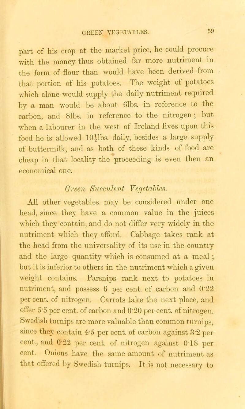 GREEN VEGETABLES. part of his crop at the market price, he could procure with the money thus obtained far more nutriment in the form of flour than would have been derived from that portion of his potatoes. The weight of potatoes which alone would supply the daily nutriment required by a man would be about Gibs, in reference to the carbon, and <Slbs. in reference to the nitrogen; but when a labourer in the west of Ireland lives upon this food he is allowed 10Mbs. daily, besides a large supply of buttermilk, and as both of these kinds of food are cheap in that locality the proceeding is even then an economical one. Green Succulent Vegetables. All other vegetables may be considered under one head, since they have a common value in the juices which they contain, and do not differ very widely in the nutriment which they afford. Cabbage takes rank at the head from the universality of its use in the country and the large quantity which is consumed at a meal ; but it is inferior to others in the nutriment which a given weight contains. Parsnips rank next to potatoes in nutriment, and possess 6 pei cent, of carbon and 0'22 per cent, of nitrogen. Carrots take the next place, and offer 5'5 per cent, of carbon and 0'20 per cent, of nitrogen. Swedish turnips are more valuable than common turnips, since they contain 4'o per cent, of carbon against 3'2 per cent., and 0 22 per cent, of nitrogen against 018 per cent. Onions have the same amount of nutriment as that offered by Swedish turnips. It is not necessary to