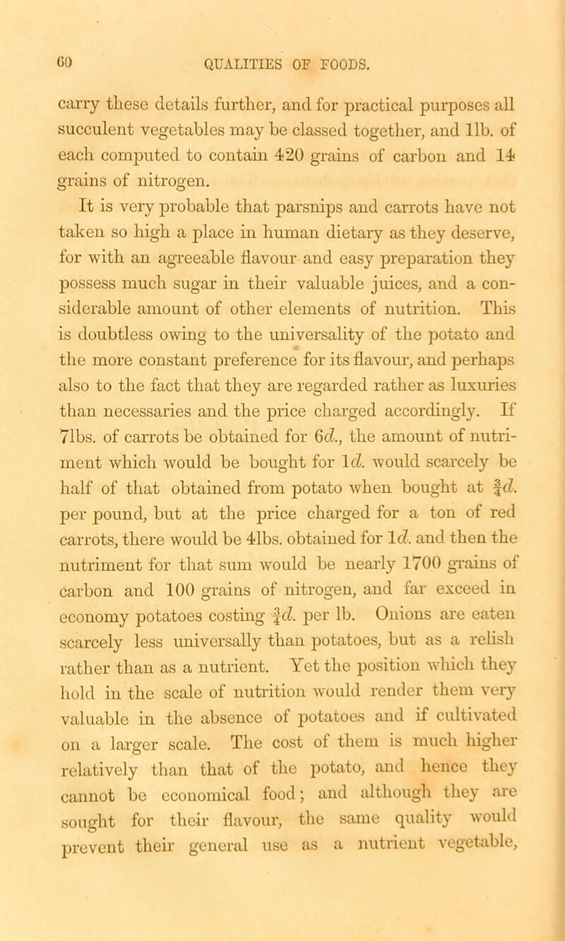 carry these details further, and for practical purposes all succulent vegetables may be classed together, and lib. of each computed to contain 420 grains of carbon and 14 grains of nitrogen. It is very probable that parsnips and carrots have not taken so high a place in human dietary as they deserve, for with an agreeable flavour and easy preparation they possess much sugar in their valuable juices, and a con- siderable amount of other elements of nutrition. This is doubtless owing to the universality of the potato and the more constant preference for its flavour, and perhaps also to the fact that they are regarded rather as luxuries than necessaries and the price charged accordingly. If Tibs, of carrots be obtained for 6d., the amount of nutri- ment which would be bought for Id. would scarcely be half of that obtained from potato when bought at ft?, per pound, but at the price charged for a ton of red carrots, there would be 41bs. obtained for It?, and then the nutriment for that sum would be nearly 1700 grains of carbon and 100 grains of nitrogen, and far exceed in economy potatoes costing ft?, per lb. Onions are eaten scarcely less universally than potatoes, but as a relish rather than as a nutrient. Yet the position which they hold in the scale of nutrition would render them very valuable in the absence of potatoes and if cultivated on a larger scale. The cost of them is much higher relatively than that of the potato, and hence they cannot be economical food; and although they are sought for their flavour, the same quality would prevent their general use as a nutrient vegetable.
