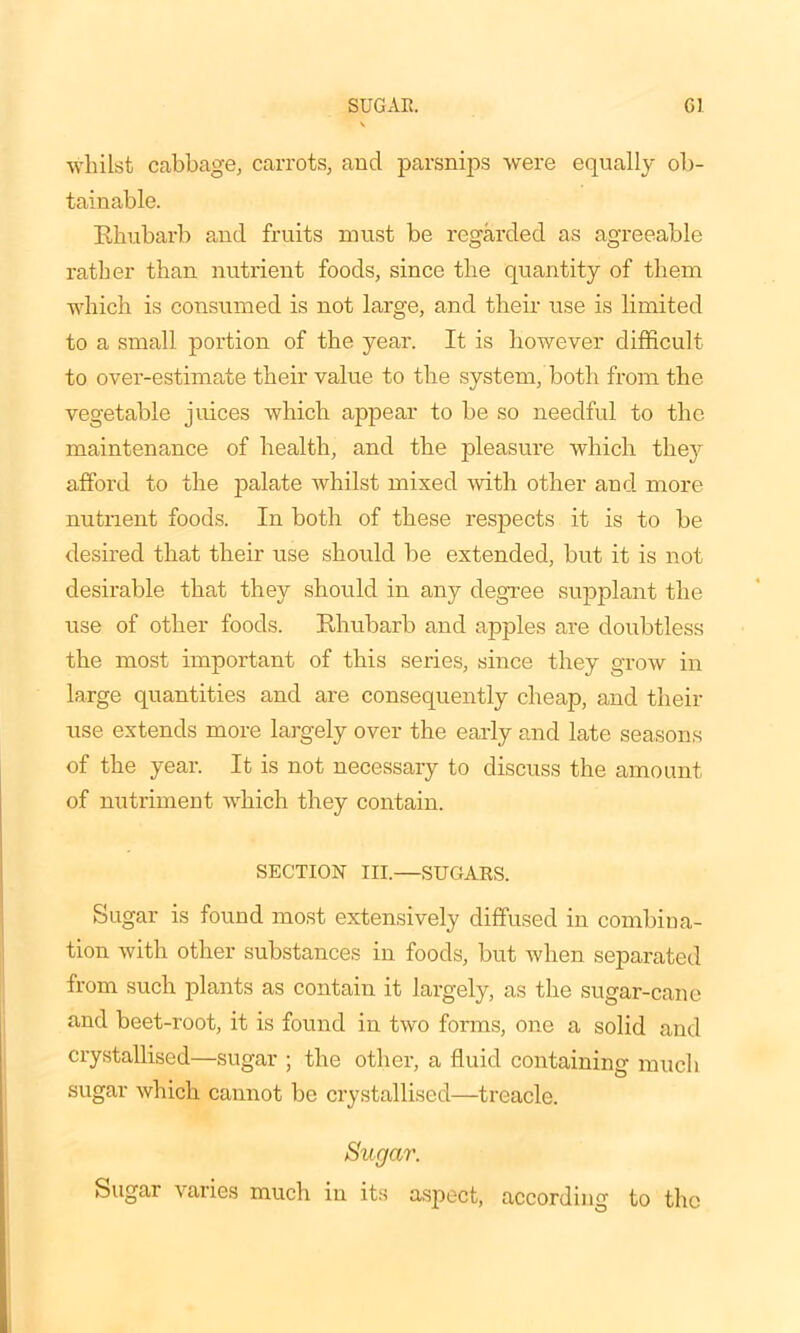 whilst cabbage, carrots, and parsnips were equally ob- tainable. Rhubarb and fruits must be regarded as agreeable rather than nutrient foods, since the quantity of them which is consumed is not large, and their use is limited to a small portion of the year. It is however difficult to over-estimate their value to the system, both from the vegetable juices which appear to be so needful to the maintenance of health, and the pleasure which they afford to the palate whilst mixed with other and more nutrient foods. In both of these respects it is to be desired that their use should be extended, but it is not desirable that they should in any degree supplant the use of other foods. Rhubarb and apples are doubtless the most important of this series, since they grow in large quantities and are consequently cheap, and their use extends more largely over the early and late seasons of the year. It is not necessary to discuss the amount of nutriment which they contain. SECTION III.—SUGARS. Sugar is found most extensively diffused in combina- tion with other substances in foods, but when separated from such plants as contain it largely, as the sugar-cane and beet-root, it is found in two forms, one a solid and crystallised—sugar ; the other, a fluid containing much sugar which cannot be crystallised—treacle. Sugar. Sugar varies much in its aspect, according to the