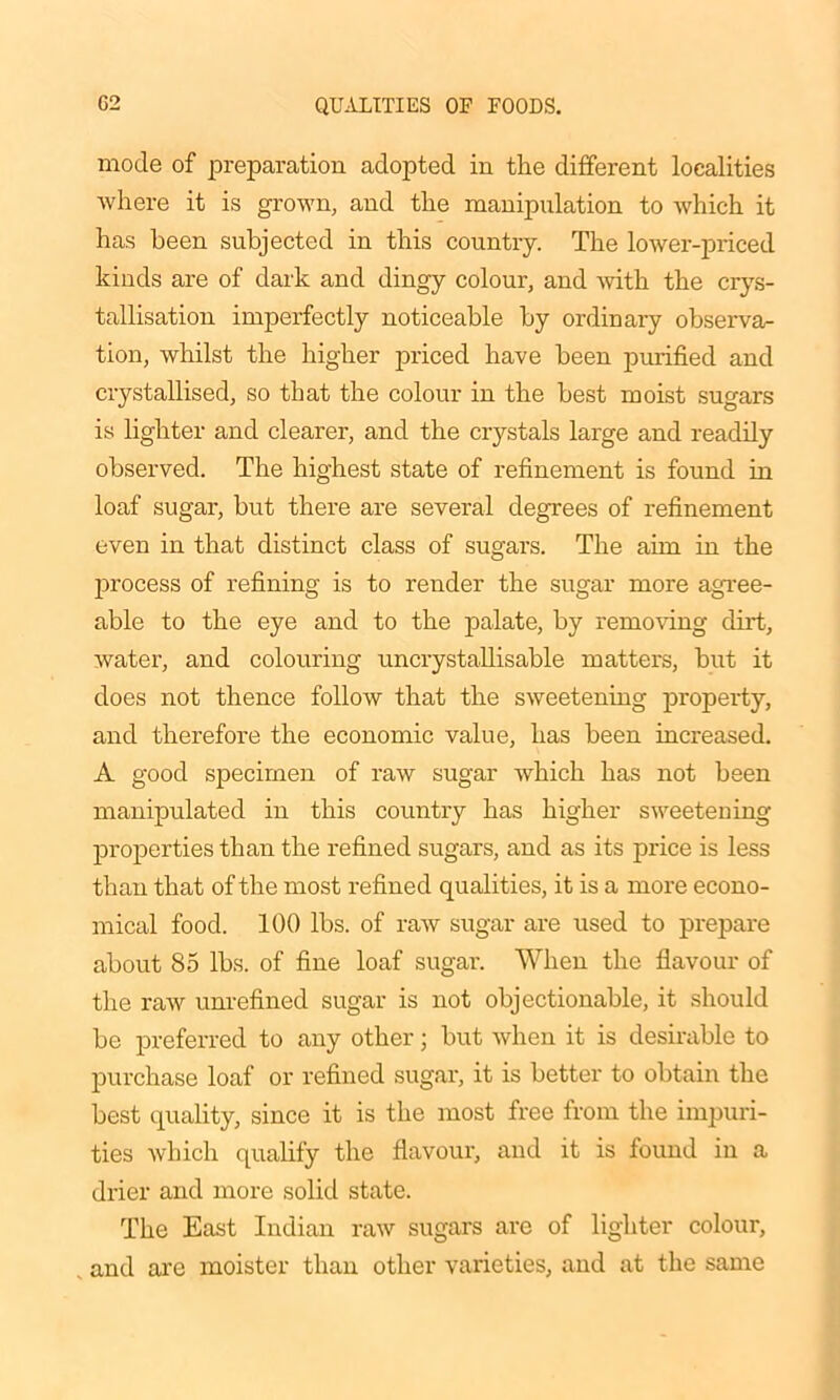 mode of preparation adopted in the different localities where it is grown, and the manipulation to which it has been subjected in this country. The lower-priced kinds are of dark and dingy colour, and with the crys- tallisation imperfectly noticeable by ordinary observa- tion, whilst the higher priced have been purified and crystallised, so that the colour in the best moist sugars is lighter and clearer, and the crystals large and readily observed. The highest state of refinement is found in loaf sugar, but there are several degrees of refinement even in that distinct class of sugars. The aim in the process of refining is to render the sugar more agree- able to the eye and to the palate, by removing dirt, water, and colouring uncrystallisable matters, but it does not thence follow that the sweetening property, and therefore the economic value, has been increased. A good specimen of raw sugar which has not been manipulated in this country has higher sweetening properties than the refined sugars, and as its price is less than that of the most refined qualities, it is a more econo- mical food. 100 lbs. of raw sugar are used to prepare about 85 lbs. of fine loaf sugar. When the flavour of the raw unrefined sugar is not objectionable, it should be preferred to any other; but when it is desirable to purchase loaf or refined sugar, it is better to obtain the best quality, since it is the most free from the impuri- ties which qualify the flavour, and it is found in a drier and more solid state. The East Indian raw sugars are of lighter colour, , and are moister than other varieties, and at the same