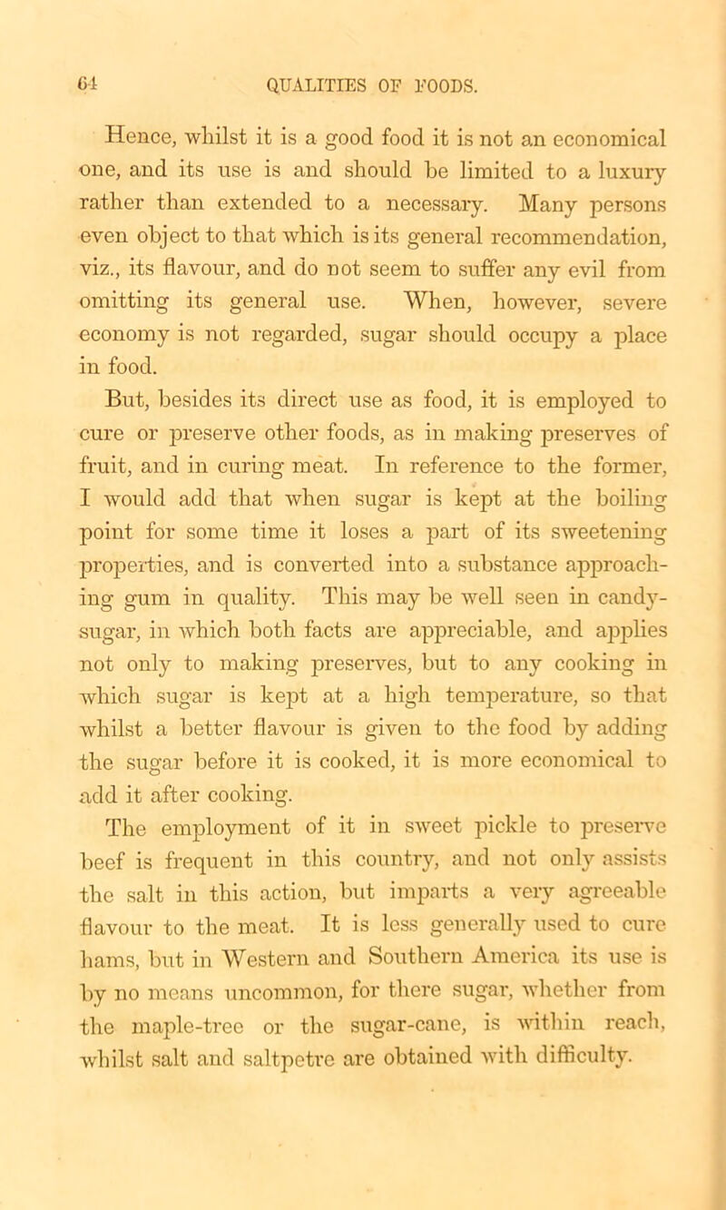 Hence, whilst it is a good food it is not an economical one, and its use is and should he limited to a luxury rather than extended to a necessary. Many persons even object to that which is its general recommendation, viz., its flavour, and do not seem to suffer any evil from omitting its general use. When, however, severe economy is not regarded, sugar should occupy a place in food. But, besides its direct use as food, it is employed to cure or preserve other foods, as in making preserves of fruit, and in curing meat. In reference to the former, I would add that when sugar is kept at the boiling point for some time it loses a part of its sweetening properties, and is converted into a substance approach- ing gum in quality. This may be well seen in candy- sugar, in which both facts are appreciable, and applies not only to making preserves, but to any cooking in which sugar is kept at a high temperature, so that whilst a better flavour is given to the food by adding the sugar before it is cooked, it is more economical to add it after cooking. The employment of it in sweet pickle to preserve beef is frequent in this country, and not only assists the salt in this action, but imparts a very agreeable flavour to the meat. It is less generally used to cure hams, but in Western and Southern America its use is by no means uncommon, for there sugar, whether from the maple-tree or the sugar-cane, is within reach, whilst salt and saltpetre are obtained with difficulty.