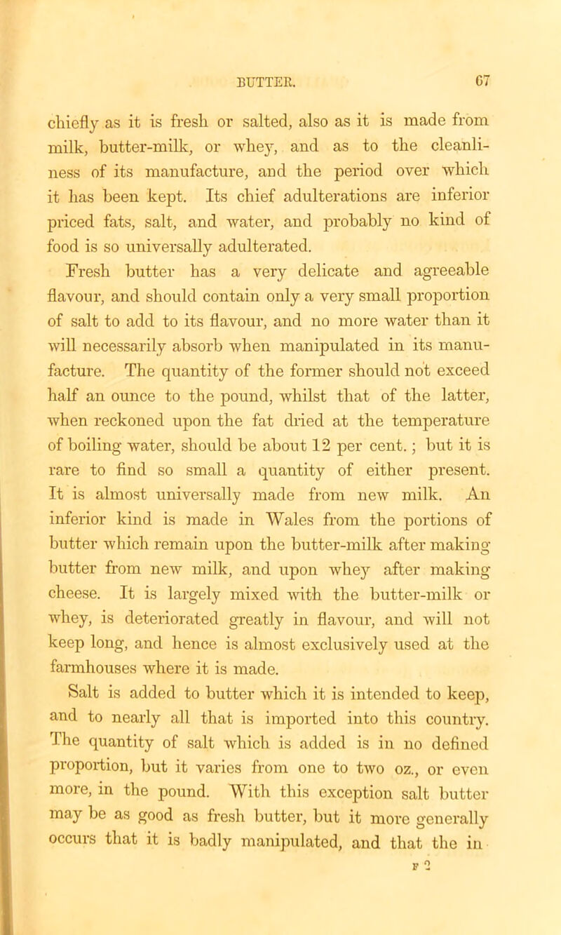 chiefly as it is fresli or salted, also as it is made from milk, butter-milk, or whey, and as to the cleanli- ness of its manufacture, and the period over which it has been kept. Its chief adulterations are inferior priced fats, salt, and water, and probably no kind of food is so universally adulterated. Fresh butter has a very delicate and agreeable flavour, and should contain only a very small proportion of salt to add to its flavour, and no more water than it will necessarily absorb when manipulated in its manu- facture. The quantity of the former should not exceed half an ounce to the pound, whilst that of the latter, when reckoned upon the fat dried at the temperature of boiling water, should be about 12 per cent.; but it is rare to find so small a quantity of either present. It is almost universally made from new milk. An inferior kind is made in Wales from the portions of butter which remain upon the butter-milk after making butter from new milk, and upon whey after making cheese. It is largely mixed with the butter-milk or whey, is deteriorated greatly in flavour, and will not keep long, and hence is almost exclusively used at the farmhouses where it is made. Salt is added to butter which it is intended to keep, and to nearly all that is imported into this country. The quantity of salt which is added is in no defined proportion, but it varies from one to two oz., or even more, in the pound. With this exception salt butter may be as good as fresh butter, but it more generally occurs that it is badly manipulated, and that the in