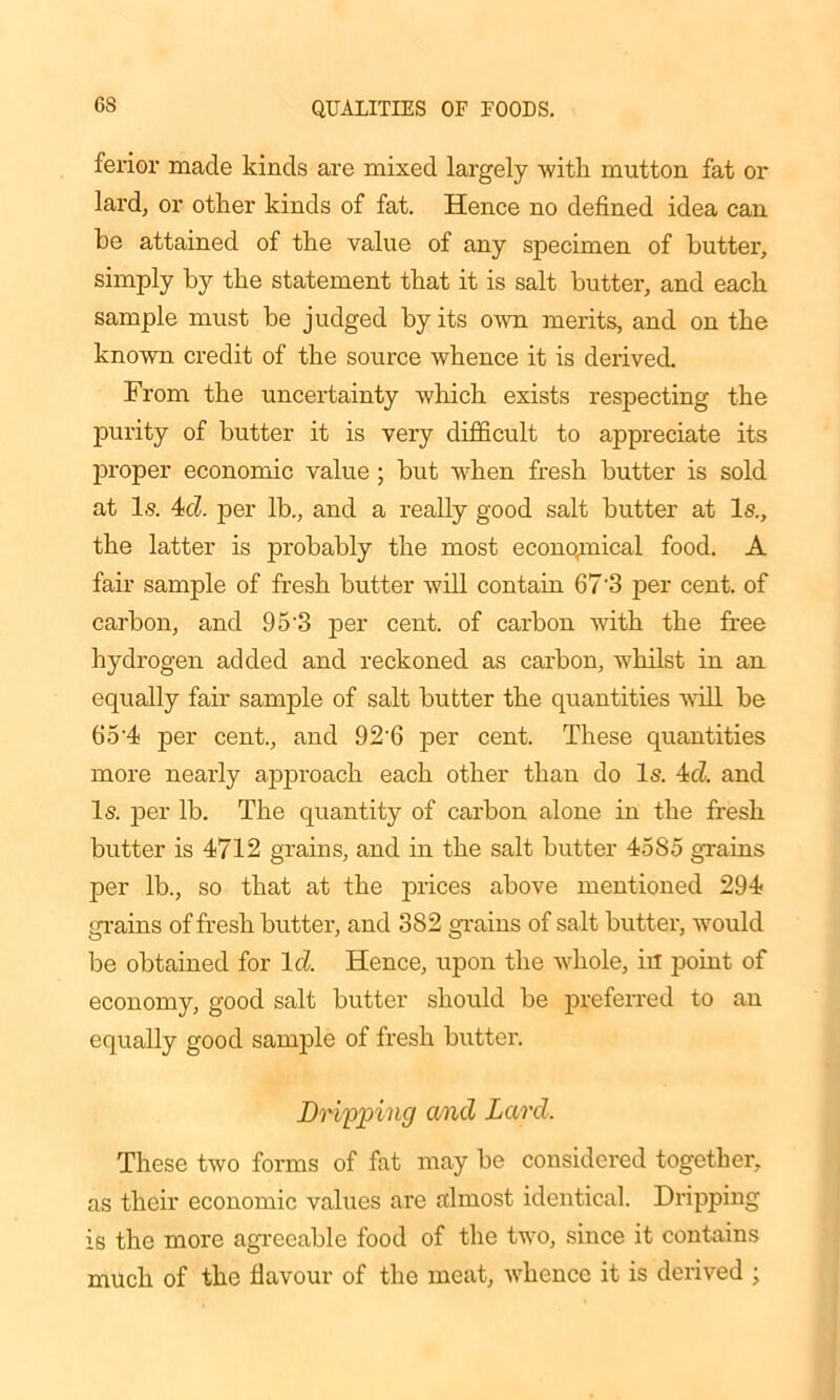 GS ferior made kinds are mixed largely with mutton fat or lard, or other kinds of fat. Hence no defined idea can he attained of the value of any specimen of butter, simply by the statement that it is salt butter, and each sample must be judged by its own merits, and on the known credit of the source whence it is derived. From the uncertainty which exists respecting the purity of butter it is very difficult to appreciate its proper economic value; but when fresh butter is sold at Is. 4d per lb., and a really good salt butter at Is., the latter is probably the most economical food. A fair sample of fresh butter will contain 67'3 per cent, of carbon, and 9 5‘3 per cent, of carbon with the free hydrogen added and reckoned as carbon, whilst in an equally fair sample of salt butter the quantities will be 65-4 per cent., and 92’6 per cent. These quantities more nearly approach each other than do Is. 4d. and Is. per lb. The quantity of carbon alone in the fresh butter is 4712 grains, and in the salt butter 4585 grains per lb., so that at the prices above mentioned 294 grains of fresh butter, and 382 grains of salt butter, would be obtained for Id Hence, upon the whole, in point of economy, good salt butter should be preferred to an equally good sample of fresh butter. Dripping and Lard. These two forms of fat may be considered together, as their economic values are almost identical. Dripping is the more agreeable food of the two, since it contains much of the flavour of the meat, whence it is derived ;