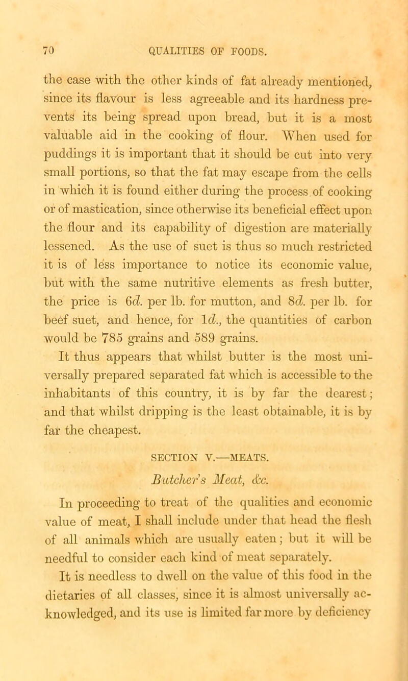 the case with the other kinds of fat already mentioned, since its flavour is less agreeable and its hardness pre- vents its being spread upon bread, but it is a most valuable aid in the cooking of flour. When used for puddings it is important that it should be cut into very small portions, so that the fat may escape from the cells in which it is found either during the process of cooking or of mastication, since otherwise its beneficial effect upon the flour and its capability of digestion are materially lessened. As the use of suet is thus so much restricted it is of less importance to notice its economic value, but with the same nutritive elements as fresh butter, the price is 6d. per lb. for mutton, and 8cl. per lb. for beef suet, and hence, for Id., the quantities of carbon would be 785 grains and 589 grains. It thus appears that whilst butter is the most uni- versally prepared separated fat which is accessible to the inhabitants of this country, it is by far the dearest; and that whilst dripping is the least obtainable, it is by far the cheapest. SECTION V.—MEATS. Butcher's Meat, &c. In proceeding to treat of the qualities and economic value of meat, I shall include under that head the flesh of all animals which are usually eaten; but it will be needful to consider each kind of meat separately. It is needless to dwell on the value of this food in the dietaries of all classes, since it is almost universally ac- knowledged, and its use is limited far more by deficiency