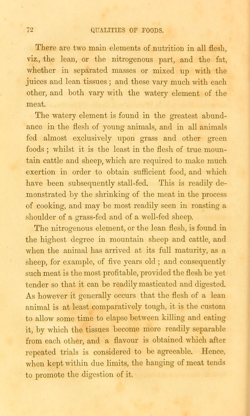 There are two main elements of nutrition in all flesh, viz., the lean, or the nitrogenous part, and the fat, whether in separated masses or mixed up with the juices and lean tissues ; and these vary much with each other, and both vary with the watery element of the meat. The watery element is found in the greatest abund- ance in the flesh of young animals, and in all animals fed almost exclusively upon grass and other green foods ; whilst it is the least in the flesh of tine moun- tain cattle and sheep, which are required to make much exertion in order to obtain sufficient food, and which have been subsequently stall-fed. This is readily de- monstrated by the shrinking of the meat in the process of cooking, and may be most readily seen in roasting a shoulder of a grass-fed and of a well-fed sheep. The nitrogenous element, or the lean flesh, is found in the highest degree in mountain sheep and cattle, and when the animal has arrived at its full maturity, as a sheep, for example, of five years old ; and consequently such meat is the most profitable, provided the flesh be yet tender so that it can be readily masticated and digested. As however it generally occurs that the flesh of a lean animal is at least comparatively tough, it is the custom to allow some time to elapse between killing and eating it, by which the tissues become more readily separable from each other, and a flavour is obtained which after repeated trials is considered to be agreeable. Hence, when kept within due limits, the hanging of meat tends to promote the digestion of it.