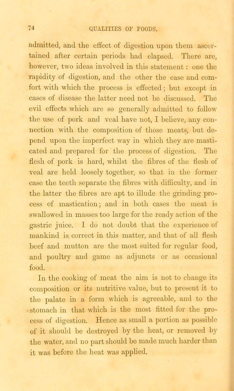 admitted, and the effect of digestion upon them ascer- tained after certain periods had elapsed. There are, however, two ideas involved in this statement: one the rapidity of digestion, and the other the ease and com- fort with which the process is effected; but except in cases of disease the latter need not he discussed. The evil effects which are so generally admitted to follow the use of pork and veal have not, I believe, any con- nection with the composition of those meats, but de- pend upon the impei'fect way in which they are masti- cated and prepared for the process of digestion. The flesh of pork is hard, whilst the fibres of the flesh of veal are held loosely together, so that in the former case the teeth separate the fibres with difficulty, and in the latter the fibres are apt to illude the grinding pro- cess of mastication; and in both cases the meat is swallowed in masses too large for the ready action of the gastric juice. I do not doubt that the experience of mankind is. correct in this matter, and that of all flesh beef and mutton are the most suited for regular food, and poultry and game as adjuncts or as occasional food. In the cooking of meat the aim is not to change its composition or its nutritive value, but to present it to the palate in a form which is agreeable, and to the stomach in that which is the most fitted for the pro- cess of digestion. Hence as small a portion as possible of it should be destroyed by the heat, or removed by the water, and no part should be made much harder than it was before the heat was applied.