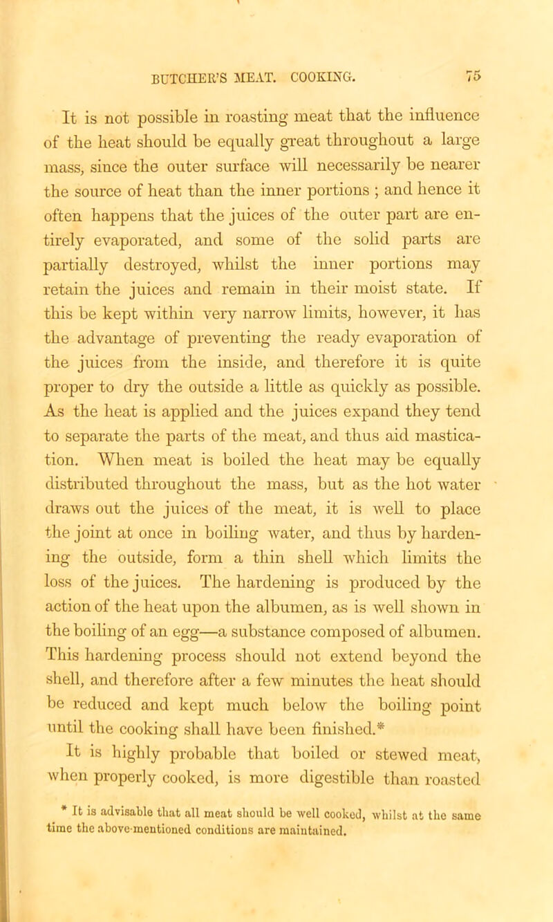 It is not possible in roasting meat that the influence of the heat should be equally great throughout a large mass, since the outer surface will necessarily be nearer the source of heat than the inner portions ; and hence it often happens that the juices of the outer part are en- tirely evaporated, and some of the solid parts are partially destroyed, whilst the inner portions may retain the juices and remain in their moist state. If this be kept within very narrow limits, however, it has the advantage of preventing the ready evaporation of the juices from the inside, and therefore it is quite proper to dry the outside a little as quickly as possible. As the heat is applied and the juices expand they tend to separate the parts of the meat, and thus aid mastica- tion. When meat is boiled the heat may be equally distributed throughout the mass, but as the hot water draws out the juices of the meat, it is well to place the joint at once in boiling water, and thus by harden- ing the outside, form a thin shell which limits the loss of the juices. The hardening is produced by the action of the heat upon the albumen, as is well shown in the boiling of an egg—a substance composed of albumen. This hardening process should not extend beyond the shell, and therefore after a few minutes the heat should be reduced and kept much below the boiling point until the cooking shall have been finished.* It is highly probable that boiled or stewed meat, when properly cooked, is more digestible than roasted * It is advisable that all meat should be well cooked, whilst at the same time the above-mentioned conditions are maintained.