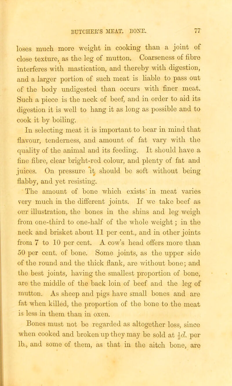 loses much more weight in cooking than a joint of close texture, as the leg of mutton. Coarseness of fibre interferes with mastication, and thereby with digestion, and a larger portion of such meat is liable to pass out of the body undigested than occurs with finer meat. Such a piece is the neck of beef, and in order to aid its digestion it is well to hang it as long as possible and to cook it by boiling. In selecting meat it is important to bear in mind that flavour, tenderness, and amount of fat vary with the quality of the animal and its feeding. It should have a fine fibre, clear bright-red colour, and plenty of fat and juices. On pressure it, should be soft without being flabby, and yet resisting. The amount of bone which exists’ in meat varies very much in the different joints. If we take beef as our illustration, the bones in the shins and leg weigh from one-third to one-half of the whole weight; in the neck and brisket about 11 per cent., and in other joints from 7 to 10 per cent. A cow’s head offers more than 50 per cent, of bone. Some joints, as the upper side of the round and the thick flank, are without bone; and the best joints, having the smallest proportion of bone, are the middle of the back loin of beef and the leg of mutton. As sheep and pigs have small bones and are fat when killed, the proportion of the bone to the meat is less in them than in oxen. Bones must not be regarded as altogether loss, since when cooked and broken up they may be sold at Id. per lb., and some of them, as that in the aitch bone, are