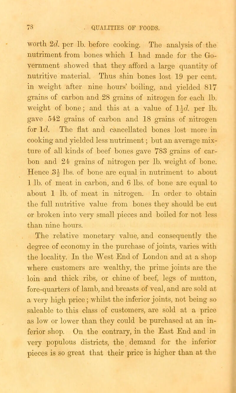 worth 2d. per lb. before cooking. The analysis of the nutriment from bones which I had made for the Go- vernment showed that they afford a large quantity of nutritive material. Thus shin bones lost 19 per cent, in weight after nine hours’ boiling, and yielded 817 grains of carbon and 28 grains of nitrogen for each lb. weight of bone; and this at a value of 1 \d. per lb. gave 542 grains of carbon and 18 grains of nitrogen for Id. The flat and cancellated bones lost more in cooking and yielded less nutriment; but an average mix- ture of all kinds of beef bones gave 783 grains of car- bon and 24 grains of nitrogen per lb. weight of bone. Hence 3| lbs. of bone are equal in nutriment to about 1 lb. of meat in carbon, and 6 lbs. of bone are equal to about 1 lb. of meat in nitrogen. In order to obtain the full nutritive value from bones they should be cut or broken into very small pieces and boiled for not less than nine hours. The relative monetary value, and consequently the degree of economy in the purchase of joints, varies with the locality. In the West End of London and at a shop where customers are wealthy, the prime joints are the loin and thick ribs, or chine of beef, legs of mutton, fore-quarters of lamb, and breasts of veal, and are sold at a very high price ; whilst the inferior joints, not being so saleable to this class of customers, are sold at a price as low or lower than they could be purchased at an in- ferior shop. On the contrary, in the East End and in very populous districts, the demand for the inferior pieces is so great that their price is higher than at the