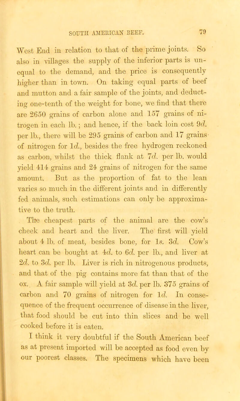 SOUTH AMERICAN BEEF. 70 West End in relation to that of the prime joints. So also in villages the supply of the inferior parts is un- equal to the demand, and the price is consequently higher than in town. On taking equal parts of beef and mutton and a fair sample of the joints, and deduct- ing one-tenth of the weight for bone, we find that there are 2650 grains of carbon alone and 157 grains of ni- trogen in each lb.; and hence, if the back loin cost 9c7. per lb., there will be 295 grains of carbon and 17 grains' of nitrogen for Id, besides the free hydrogen reckoned as carbon, whilst the thick flank at 7d. per lb. would yield 414 grains and 24 grains of nitrogen for the same amount. But as the proportion of fat to the lean varies so much in the different joints and in differently fed animals, such estimations can only be approxima- tive to the truth. Tire cheapest parts of the animal are the cow’s cheek and heart and the liver. The first will yield about 4 lb. of meat, besides bone, for Is. 3d. Cow’s heart can be bought at 4d. to 6(7 per lb., and liver at 2d. to 3d. per lb. Liver is rich in nitrogenous products, and that of the pig contains more fat than that of the ox. A fair sample will yield at 3d per lb. 375 grains of carbon and 70 grains of nitrogen for Id In conse- quence of the frequent occurrence of disease in the liver, that food should be cut into thin slices and be well cooked before it is eaten. I think it very doubtful if the South American beef as at present imported will be accepted as food even by our poorest classes. The specimens which have been