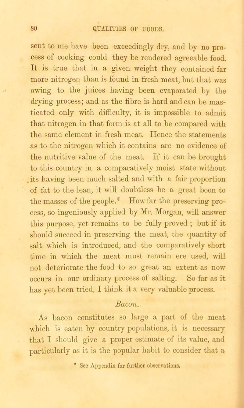 sent to me have been exceedingly dry, and by no pro- cess of cooking could they he rendered agreeable food. It is true that in a given weight they contained far more nitrogen than is found in fresh meat, but that was owing to the juices having been evaporated by the drying process; and as the fibre is hard andean be mas- ticated only with difficulty, it is impossible to admit that nitrogen in that form is at all to be compared with the same element in fresh meat. Hence the statements as to the nitrogen which it contains are no evidence of the nutritive value of the meat. If it can be brought to this country in a comparatively moist state without its having been much salted and with a fair proportion of fat to the lean, it will doubtless be a great boon to the masses of the people.* How far the preserving pro- cess, so ingeniously applied by Mr. Morgan, will answer this purpose, yet remains to be fully proved ; but if it should succeed in preserving the meat, the quantity of salt which is introduced, and the comparatively short time in which the meat must remain ere used, will not deteriorate the food to so great an extent as now occurs in our ordinary process of salting. So far as it has yet been tried, I think it a very valuable process. Bacon. As bacon constitutes so large a part of the meat which is eaten by country populations, it is necessary that I should give a proper estimate of its value, and particularly as it is the popular habit to consider that a See Appendix for further observations.