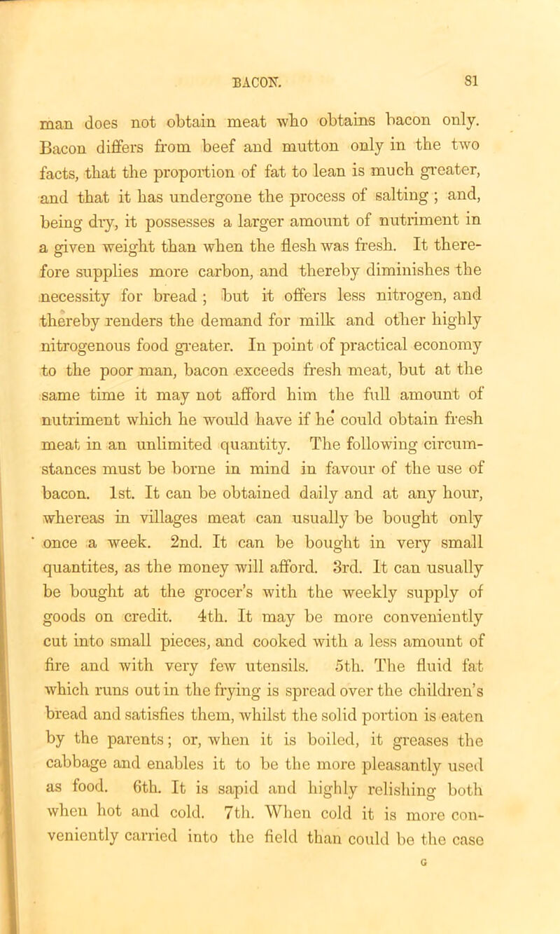 man does not obtain meat who obtains bacon only. Bacon differs from beef and mutton only in the two facts, that the proportion of fat to lean is much greater, and that it has undergone the process of salting ; and, being dry, it possesses a larger amount of nutriment in a given weight than when the flesh was fresh. It there- fore supplies more carbon, and thereby diminishes the necessity for bread ; but it offers less nitrogen, and thereby renders the demand for milk and other highly nitrogenous food greater. In point of practical economy to the poor man, bacon exceeds fresh meat, but at the same time it may not afford him the full amount of nutriment which he would have if he could obtain fresh meat in an unlimited quantity. The following circum- stances must be borne in mind in favour of the use of bacon. 1st. It can be obtained daily and at any hour, whereas in villages meat can usually be bought only once a week. 2nd. It can be bought in very small quantites, as the money will afford. 3rd. It can usually be bought at the grocer’s with the weekly supply of goods on credit. 4th. It may be more conveniently cut into small pieces, and cooked with a less amount of fire and with very few utensils. 5th. The fluid fat which runs out in the frying is spread over the children’s bread and satisfies them, whilst the solid portion is eaten by the parents; or, when it is boiled, it greases the cabbage and enables it to be the more pleasantly used as food. 6th. It is sapid and highly relishing both when hot and cold. 7th. When cold it is more con- veniently carried into the field than could be the case