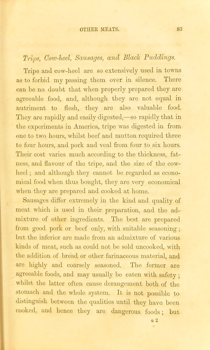OTHER MEATS. S3 Tripe, Cow-heel, Sausages, and Blade Paddings. Tripe and cow-heel are so extensively used in towns as to forbid my passing them over in silence. There can be no doubt that when properly prepared they are agreeable food, and, although they are not equal in nutriment to flesh, they are also valuable food. They are rapidly and easily digested,—so rapidly that in the experiments in Amei'ica, tripe was digested in from one to two hours, whilst beef and mutton required three to four hours, and pork and veal from four to six hours. Their cost varies much according to the thickness, fat- ness, and flavour of the tripe, and the size of the cow- heel ; and although they cannot be regarded as econo- mical food when thus bought, they are very economical when they are prepared and cooked at home. Sausages differ extremely in the kind and quality of meat which is used in their preparation, and the ad- mixture of other ingredients. The best are prepared from good pork or beef only, Avitli suitable seasoning; but the inferior are made from an admixture of various kinds of meat, such as could not be sold uncooked, with the addition of bread or other farinaceous material, and are highly and coarsely seasoned. The former are agreeable foods, and may usually be eaten Avith safety ; Avhilst the latter often cause derangement both of the stomach and the Avhole system. It is not possible to distinguish between the qualities until they have been cooked, and hence they are dangerous, foods; but