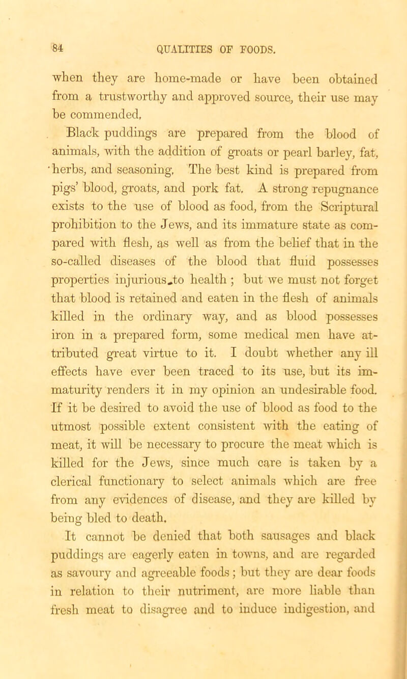 when they are home-made or have been obtained from a trustworthy and approved source, their use may be commended, Black puddings are prepared from the blood of animals, with the addition of groats or pearl barley, fat, • herbs, and seasoning, The best kind is prepared from pigs’ blood, groats, and pork fat. A strong repugnance exists to the use of blood as food, from the Scriptural prohibition to the Jews, and its immature state as com- pared with flesh, as well as from the belief that in the so-called diseases of the blood that fluid possesses properties injurious„to health ; but we must not forget that blood is retained and eaten in the flesh of animals killed in the ordinary way, and as blood possesses iron in a prepared form, some medical men have at- tributed great virtue to it. I doubt whether any ill effects have ever been traced to its use, but its im- maturity renders it in my opinion an undesirable food. If it he desired to avoid the use of blood as food to the utmost possible extent consistent with the eating of meat, it will be necessary to procure the meat which is killed for the Jews, since much care is taken by a clerical functionary to select animals which are free from any evidences of disease, and they are killed by being bled to death. It cannot he denied that both sausages and black puddings are eagerly eaten in towns, and are regarded as savoury and agreeable foods; but they are dear- foods in relation to their nutriment, are more liable than fresh meat to disagree and to induce indigestion, and