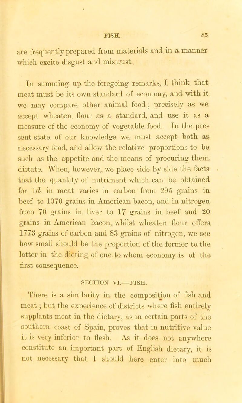 are frequently prepared from materials and in a manner which excite disgust and mistrust. In summing up the foregoing remarks, I think that meat must be its own standard of economy, and with it. we may compare other animal food ; precisely as we accept wheaten flour as a standard, and use it as a measure of the economy of vegetable food. In the pre- sent state of our knowledge we must accept both as necessary food, and allow the relative proportions to be such as the appetite and the means of procuring them dictate. When, however, we place side by side the facts that the quantity of nutriment which can be obtained for Id. in meat varies in carbon from 295 grains in beef to 1070 grains in American bacon, and in nitrogen from 70 grains in liver to 17 grains in beef and 20 grains in American bacon, whilst wheaten flour offers 1773 grains of carbon and 83 grains of nitrogen, we see how small should be the proportion of the former to the latter in the dieting of one to whom economy is of the first consequence. SECTION VI.—FISH. There is a similarity in the composition of fish and meat; but the experience of districts where fish entirely supplants meat in the dietary, as in certain parts of the southern coast of Spain, proves that in nutritive value it is very inferior to flesh. As it does not anywhere constitute an important part of English dietary, it is not necessary that I should here enter into much