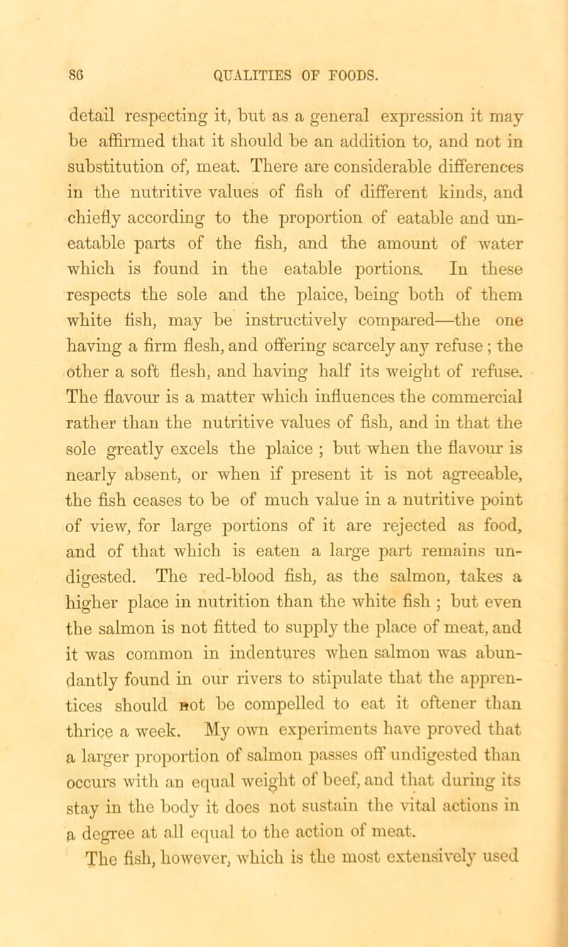 detail respecting it, but as a general expression it may be affirmed that it should be an addition to, and not in substitution of, meat. There are considerable differences in the nutritive values of fish of different kinds, and chiefly according to the proportion of eatable and un- eatable parts of the fish, and the amount of water which is found in the eatable portions. In these respects the sole and the plaice, being both of them white fish, may be instructively compared—the one having a firm flesh, and offering scarcely any refuse ; the other a soft flesh, and having half its weight of refuse. The flavour is a matter which influences the commercial rather than the nutritive values of fish, and in that the sole greatly excels the plaice ; but when the flavour is nearly absent, or when if present it is not agreeable, the fish ceases to be of much value in a nutritive point of view, for large portions of it are rejected as food, and of that which is eaten a large part remains un- digested. The red-blood fish, as the salmon, takes a higher place in nutrition than the white fish ; but even the salmon is not fitted to supply the place of meat, and it was common in indentures when salmon was abun- dantly found in our rivers to stipulate that the appren- tices should not be compelled to eat it oftener than thrice a week. My own experiments have proved that a larger proportion of salmon passes off undigested than occurs with an equal weight of beef, and that during its stay in the body it does not sustain the vital actions in a degree at all equal to the action of meat. The fish, however, which is the most extensively used