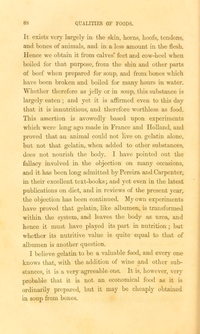 It exists very largely in the skin, boms, hoofs, tendons, and bones of animals, and in a less amount in the flesh. Hence we obtain it from calves’ feet and cow-heel when boiled for that purpose, from the shin and other parts of beef when prepared for soup, and from bones which have been broken and boiled for many hours in water. Whether therefore as jelly or in soup, tins substance is largely eaten; and yet it is affirmed even to this day that it is innutritious, and therefore worthless as food. This assertion is avowedly based upon experiments which were long ago made in France and Holland, and proved that an animal could not live on gelatin alone, but not that gelatin, when added to other substances, does not nourish the body. I have pointed out the fallacy involved in the objection on many occasions, and it has been long admitted by Pereira and Carpenter, in their excellent text-books \ and yet even in the latest publications on diet, and in reviews of the present year, the objection has been continued. My own experiments have proved that gelatin, like albumen, is transformed within the system, and leaves the body as urea, and hence it must have played its part in nutrition ; but whether its nutritive value is quite equal to that of albumen is another question. I believe gelatin to be a valuable food, and every one knows that, with the addition of wine and other sub- stances, it is a very agreeable one. It is, however, very probable that it is not an economical food as it is ordinarily prepared, but it may be cheaply obtained in soup from bones.