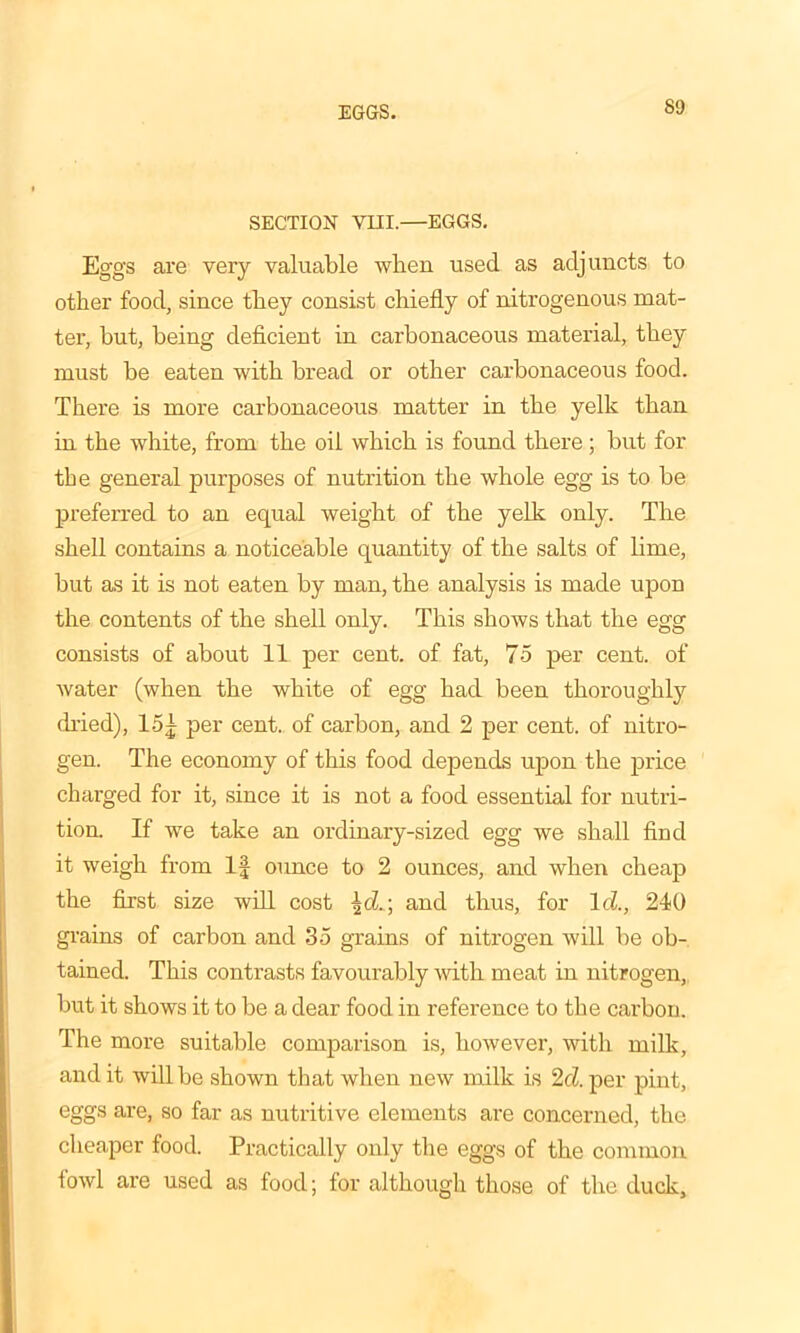 EGGS. SECTION VIII.—EGGS. Eggs are very valuable when used as adjuncts to other food, since they consist chiefly of nitrogenous mat- ter, hut, being deficient in carbonaceous material, they must be eaten with bread or other carbonaceous food. There is more carbonaceous matter in the yelk than in the white, from the oil which is found there; but for the general purposes of nutrition the whole egg is to be preferred to an equal weight of the yelk only. The shell contains a noticeable quantity of the salts of lime, but as it is not eaten by man, the analysis is made upon the contents of the shell only. This shows that the egg consists of about 11 per cent, of fat, 75 per cent, of Avater (when the white of egg had been thoroughly dried), 15| per cent, of carbon, and 2 per cent, of nitro- gen. The economy of this food depends upon the price charged for it, since it is not a food essential for nutri- tion. If we take an ordinary-sized egg we shall find it weigh from If ounce to 2 ounces, and when cheap the first size will cost \d.; and thus, for Id, 240 grains of carbon and 35 grains of nitrogen will be ob- tained. This contrasts favourably with meat in nitrogen, but it shows it to be a dear food in reference to the carbon. The more suitable comparison is, however, with milk, and it will be shown that when new milk is 2cl. per pint, eggs are, so far as nutritive elements are concerned, the cheaper food. Practically only the eggs of the common lowl are used as food; for although those of the duck.