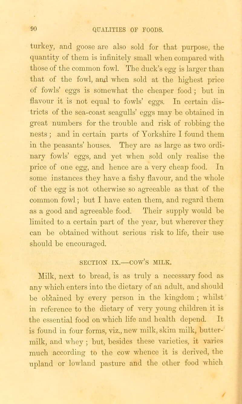 turkey, and goose are also sold for that purpose, the quantity of them is infinitely small when compared with those of the common fowl. The duck’s egg is larger than that of the fowl, and when sold at the highest price of fowls’ eggs is somewhat the cheaper food; but in flavour it is not equal to fowls’ eggs. In certain dis- tricts of the sea-coast seagulls’ eggs may be obtained in great numbers for the trouble and risk of robbing the nests ; and in certain parts of Yorkshire I found them in the peasants’ houses. They are as large as two ordi- nary fowls’ eggs, and yet when sold only realise the price of one egg, and hence are a very cheap food. In some instances they have a fishy flavour, and the whole of the egg is not otherwise so agreeable as that of the common fowl; but I have eaten them, and regard them as a good and agreeable food. Their supply would be limited to a certain part of the year, but wherever they can be obtained without serious risk to life, their use should be encouraged. SECTION IX.—cow’s MILK. Milk, next to bread, is as truly a necessary food as any which enters into the dietary of an adult, and should be obtained by every person in the kingdom ; whilst in reference to the dietary of very young children it is the essential food on which life and health depend. It is found in four forms, viz., new milk, skim milk, butter- milk, and Avhey ; but, besides these varieties, it varies much according to the cow whence it is derived, the upland or lowland pasture and the other food which /