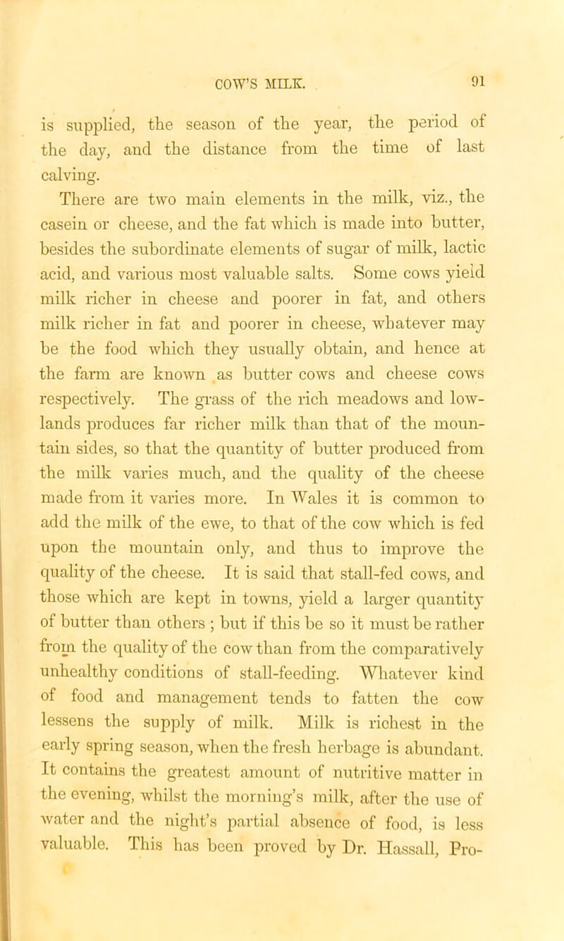 is supplied, the season of the year, the period of the day, and the distance from the time of last calving. There are two main elements in the milk, viz., the casein or cheese, and the fat which is made into butter, besides the subordinate elements of sugar of milk, lactic acid, and various most valuable salts. Some cows yield milk richer in cheese and poorer in fat, and others milk richer in fat and poorer in cheese, whatever may be the food which they usually obtain, and hence at the farm are known as butter cows and cheese cows respectively. The grass of the rich meadows and low- lands produces far richer milk than that of the moun- tain sides, so that the quantity of butter produced from the milk varies much, and the quality of the cheese made from it varies more. In Wales it is common to add the milk of the ewe, to that of the cow which is fed upon the mountain only, and thus to improve the quality of the cheese. It is said that stall-fed cows, and those which are kept in towns, yield a larger quantity of butter than others ; but if this be so it must be rather from the quality of the cow than from the comparatively unhealthy conditions of stall-feeding. Whatever kind of food and management tends to fatten the cow lessens the supply of milk. Milk is richest in the early spring season, when the fresh herbage is abundant. It contains the greatest amount of nutritive matter in the evening, whilst the morning’s milk, after the use of water and the night’s partial absence of food, is less valuable. This has been proved by Dr. Hassall, Pro-
