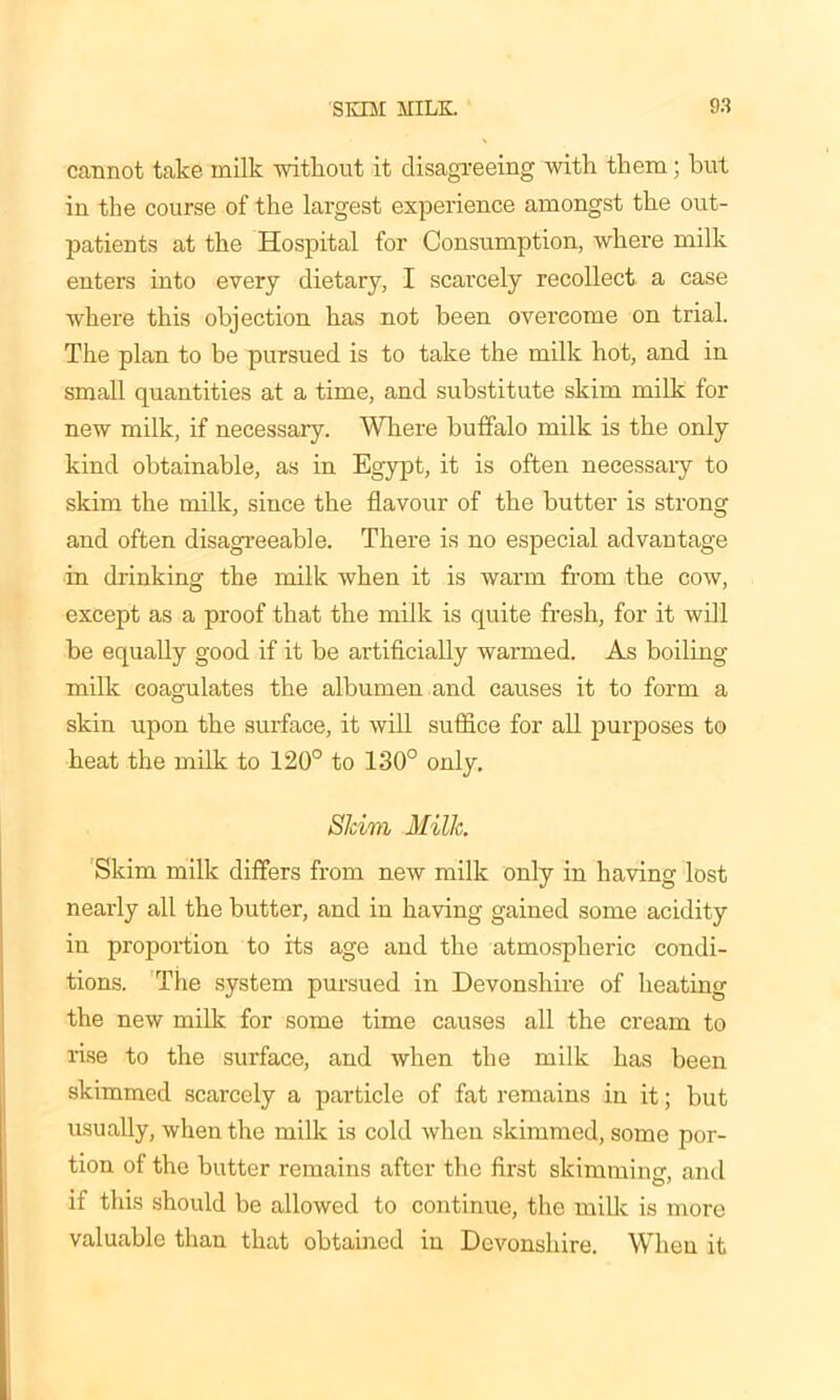 cannot take milk without it disagreeing with them; hut in the course of the largest experience amongst the out- patients at the Hospital for Consumption, where milk enters into every dietary, I scarcely recollect a case where this objection has not been overcome on trial. The plan to be pursued is to take the milk hot, and in small quantities at a time, and substitute skim milk for new milk, if necessary. Where buffalo milk is the only kind obtainable, as in Egypt, it is often necessaiy to skim the milk, since the flavour of the butter is strong and often disagreeable. There is no especial advantage in drinking the milk when it is warm from the cow, except as a proof that the milk is quite fresh, for it will be equally good if it be artificially warmed. As boiling milk coagulates the albumen and causes it to form a skin upon the surface, it will suffice for all purposes to heat the milk to 120° to 130° only. Skim Milk. Skim milk differs from new milk only in having lost nearly all the butter, and in having gained some acidity in proportion to its age and the atmospheric condi- tions. The system pursued in Devonshire of heating the new milk for some time causes all the cream to rise to the surface, and when the milk has been skimmed scarcely a particle of fat remains in it; but usually, when the milk is cold when skimmed, some por- tion of the butter remains after the first skimminer, and if this should be allowed to continue, the milk is more valuable than that obtained in Devonshire. When it
