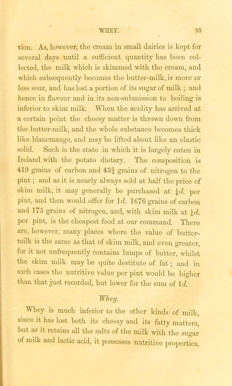 tion. As, however, the cream in small dairies is kept for several days until a sufficient quantity has been col- lected, the milk which is skimmed with the cream, and which subsequently becomes the butter-milk, is more or less sour, and has lost a portion of its sugar of milk ; and hence in flavour and in its non-submission to boiling is inferior to skim milk. When the acidity has arrived at a certain point the cheesy matter is thrown down from the butter-milk, and the whole substance becomes thick like blancmange, and may be lifted about like an elastic solid. Such is the state in which it is largely eaten in Ireland with the potato dietary. The composition is 41.9 grains of carbon and 43| grains of nitrogen to the pint; and as it is nearly always sold at half the price of skim milk, it may generally be purchased at \d. per pint, and then would offer for Id 1676 grains of carbon and 175 grains of nitrogen, and, with skim milk at \d. per pint, is the cheapest food at our command. There are, however, many places where the value of butter- milk is the same as that of skim milk, and even greater, for it not unfrequently contains lumps of butter, whilst the skim milk may be quite destitute of fat; and in such cases the nutritive value per pint would be higher than that just recorded, but lower for the sum of Id Whey. Whey is much inferior to the other kinds of milk, since it has lost both its cheesy and its fatty matters, but as it retains all the salts of the milk with the sugar of milk and lactic acid, it possesses nutritive properties.