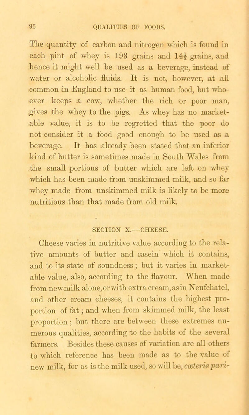 The quantity of carbon and nitrogen which is found in each pint of whey is 193 grains and 14\ grains, and hence it might well be used as a beverage, instead of water or alcoholic fluids. It is not, however, at all common in England to use it as human food, but who- ever keeps a cow, whether the rich or poor man, gives the whey to the pigs. As whey has no market- able value, it is to be regretted that the poor do not consider it a food good enough to be used as a beverage. It has already been stated that an inferior kind of butter is sometimes made in South Wales from the small portions of butter which are left on whey which has been made from unskimmed milk, and so far whey made from unskimmed milk is likely to be more nutritious than that made from old milk. SECTION X.—CHEESE. Cheese varies in nutritive value according to the rela- tive amounts of butter and casein which it contains, and to its state of soundness; but it varies in market- able value, also, according to the flavour. Alien made from newmilk alone, orwith extra cream, as in Neufchatel, and other cream cheeses, it contains the highest pro- portion of fat; and when from skimmed milk, the least proportion ; but there are between these extremes nu- merous qualities, according to the habits of the several farmers. Besides these causes of variation are all others to which reference has been made as to the value of new milk, for as is the milk used, so will be, cccteris pari-