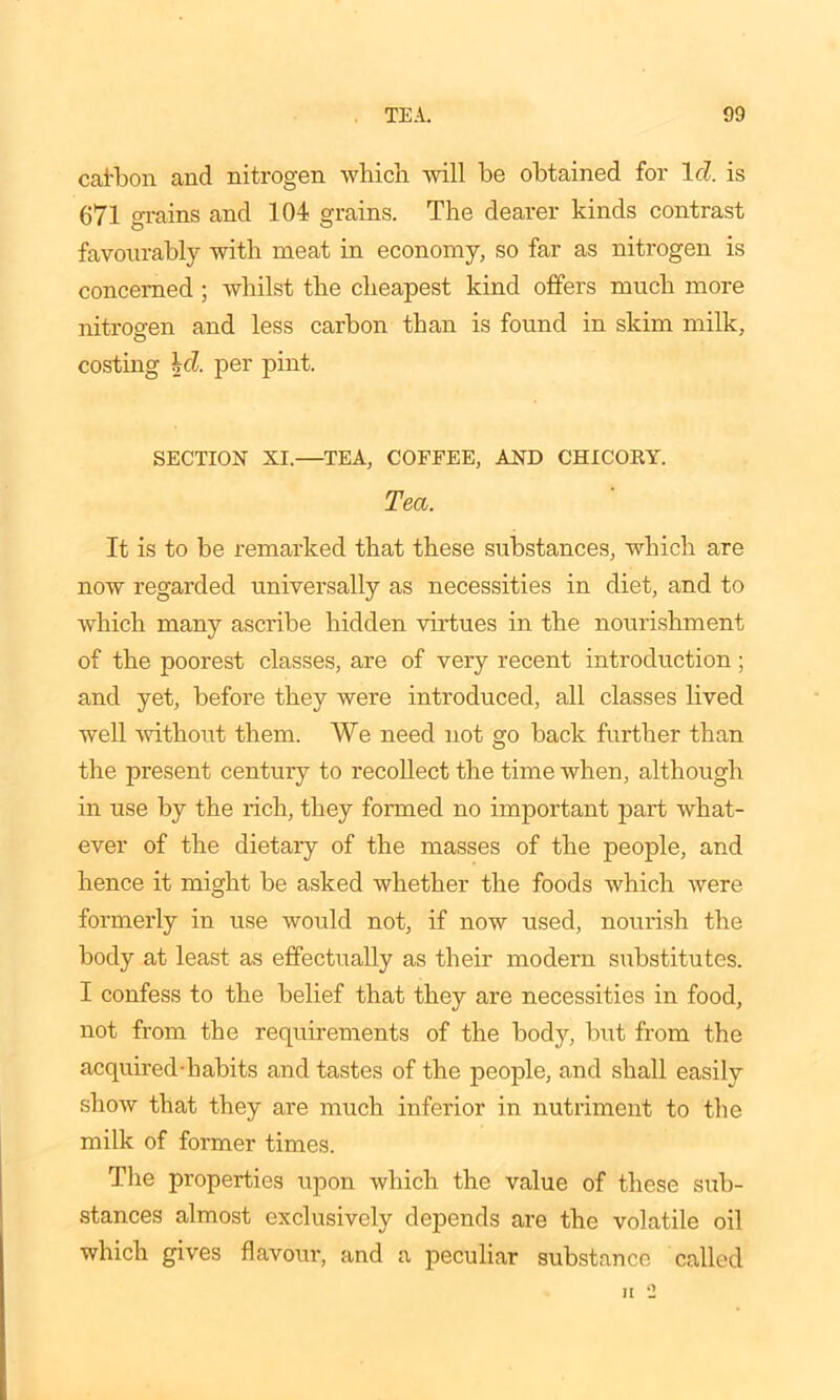cafbon and nitrogen which will be obtained for Id!, is 671 grains and 104 grains. The dearer kinds contrast favourably with meat in economy, so far as nitrogen is concerned ; whilst the cheapest kind offers much more nitrogen and less carbon than is found in skim milk, costing \cl. per pint. SECTION XI.—TEA, COFFEE, AND CHICORY. Tea. It is to be remarked that these substances, which are now regarded universally as necessities in diet, and to which many ascribe hidden virtues in the nourishment of the poorest classes, are of very recent introduction; and yet, before they were introduced, all classes lived well without them. We need not go back further than the present century to recollect the time when, although in use by the rich, they formed no important part what- ever of the dietary of the masses of the people, and hence it might be asked whether the foods which were formerly in use would not, if now used, nourish the body at least as effectually as their modern substitutes. I confess to the belief that they are necessities in food, not from the requirements of the body, but from the acquired-habits and tastes of the people, and shall easily show that they are much inferior in nutriment to the milk of former times. The properties upon which the value of these sub- stances almost exclusively depends are the volatile oil which gives flavour, and a peculiar substance called ii •: