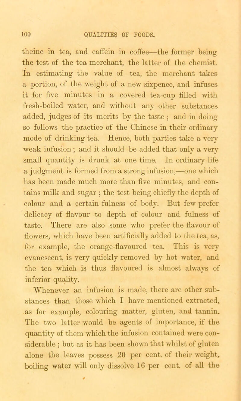 theine in tea, and caffein in coffee—the former being the test of the tea merchant, the latter of the chemist. In estimating the value of tea, the merchant takes a portion, of the weight of a new sixpence, and infuses it for five minutes in a covered tea-cup filled with fresh-boiled water, and without any other substances added, judges of its merits by the taste ; and in doing so follows the practice of the Chinese in their ordinary mode of drinking tea. Hence, both parties take a very weak infusion; and it should be added that only a very small quantity is drunk at one time. In ordinary life a judgment is formed from a strong infusion,—one which has been made much more than five minutes, and con- tains milk and sugar ; the test being chiefly the depth of colour and a certain fulness of body. But few prefer delicacy of flavour to depth of colour and fulness of taste. There are also some who prefer the flavour of flowers, which have been artificially added to the tea, as, for example, the orange-flavoured tea. This is very evanescent, is very quickly removed by hot water, and the tea which is thus flavoured is almost always of inferior quality. Whenever an infusion is made, there are other sub- stances than those which I have mentioned extracted, as for example, colouring matter, gluten, and tannin. The two latter would be agents of importance, if the quantity of them which the infusion contained were con- siderable ; but as it has been shown that whilst of gluten alone the leaves possess 20 per cent, of their weight, boiling water will only dissolve 16 per cent, of all the