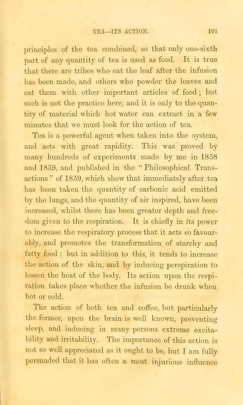 principles of the tea combined, so that only one-sixth part of any quantity of tea is used as food. It is true that there are tribes who eat the leaf after the infusion has been made, and others who powder the leaves and eat them with other important articles of food ; but such is not the practice here, and it is only to the quan- tity of material which hot water can extract in a few minutes that we must look for the action of tea. Tea is a powerful agent when taken into the system, and acts with great rapidity. This was proved by many hundreds of experiments made by me in 1858 and 1859, and published in the “ Philosophical Trans- actions ” of 1859, which show that immediately after tea has been taken the quantity of carbonic acid emitted by the lungs, and the quantity of air inspired, have been increased, whilst there has been greater depth and free- dom given to the respiration. It is chiefly in its power to increase the respiratory process that it acts so favour- ably, and promotes the transformation of starchy and fatty food ; but in addition to this, it tends to increase the action of the skin, and by inducing perspiration to lessen the heat of the body. Its action upon the respi- ration takes place whether the infusion be drunk when hot or cold. The action of both tea and coffee, but particularly the former, upon the brain is well known, preventing sleep, and inducing in many persons extreme excita- bility and irritability. The importance of this action is not so well appreciated as it ought to be, but I am fully persuaded that it has often a most injurious influence