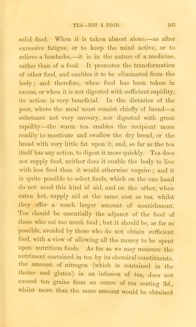 solid food. When it is taken almost alone,—as after excessive fatigue, or to keep the mind active, or to relieve a headache,—it is in the nature of a medicine, rather than of a food. It promotes the transformation of other food, and enables it to be eliminated from the body; and therefore, when food has been taken in excess, or when it is not digested with sufficient rapidity, its action is very beneficial. In the dietaries of the poor, where the meal must consist chiefly of bread—a substance not very savoury, nor digested with great rapidity—the warm tea enables the recipient more readily to masticate and swallow the dry bread, or the bread with very little fat upon it, and, so far as the tea itself has any action, to digest it more quickly. Tea does not supply food, neither does it enable the body to live with less food than it would otherwise require; and it is quite possible to select foods, which on the one hand do not need this kind of aid, and on the other, when eaten hot, supply aid at the same cost as tea, whilst they offer a much larger amount of nourishment. Tea should be essentially the adjunct of the food of those who eat too much food ; but it should be, as far as possible, avoided by those who do not obtain sufficient food, with a view of allowing all the money to be spent upon nutritious foods. As far as we may measure the nutriment contained in tea by its chemical constituents, the amount of nitrogen (which is contained in the theme and gluten) in an infusion of tea, does not exceed ten grains from an ounce of tea costing 3d., whilst more than the same amount would be obtained