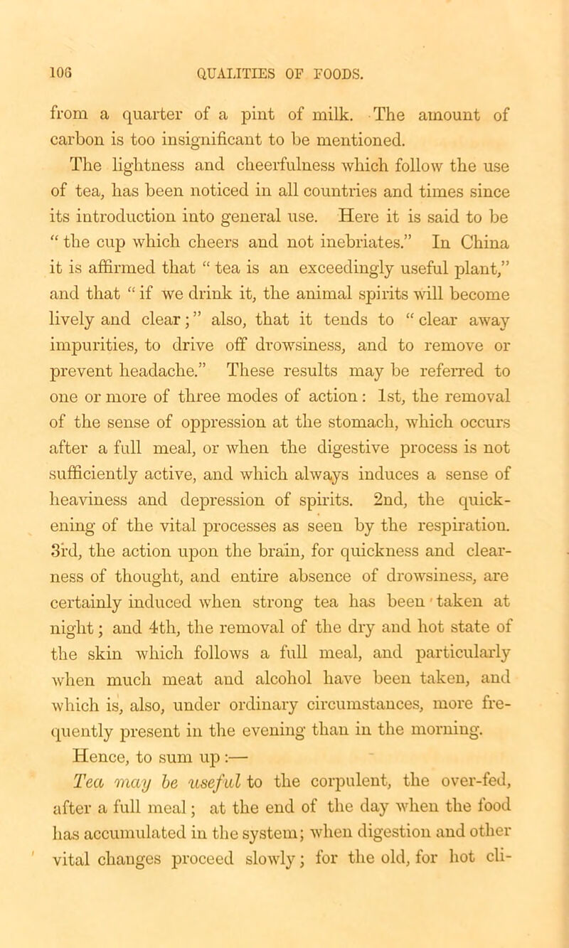 from a quarter of a pint of milk. The amount of carbon is too insignificant to be mentioned. The lightness and cheerfulness which follow the use of tea, has been noticed in all countries and times since its introduction into general use. Here it is said to be “ the cup which cheers and not inebriates.” In China it is affirmed that “ tea is an exceedingly useful plant,” and that “ if we drink it, the animal spirits will become lively and clear; ” also, that it tends to “ clear away impurities, to drive off drowsiness, and to remove or prevent headache.” These results may be referred to one or more of three modes of action: 1st, the removal of the sense of oppression at the stomach, which occurs after a full meal, or when the digestive process is not sufficiently active, and which always induces a sense of heaviness and depression of spirits. 2nd, the quick- ening of the vital processes as seen by the respiration. 3rd, the action upon the brain, for quickness and clear- ness of thought, and entire absence of drowsiness, are certainly induced when strong tea has been' taken at night; and 4th, the removal of the dry and hot state of the skin which follows a full meal, and particularly when much meat and alcohol have been taken, and which is, also, under ordinary circumstances, more fre- quently present in the evening than in the morning. Hence, to sum up :— Tea may be useful to the corpulent, the over-fed, after a full meal; at the end of the day when the food has accumulated in the system; when digestion and other vital changes proceed slowly; for the old, for hot cli-