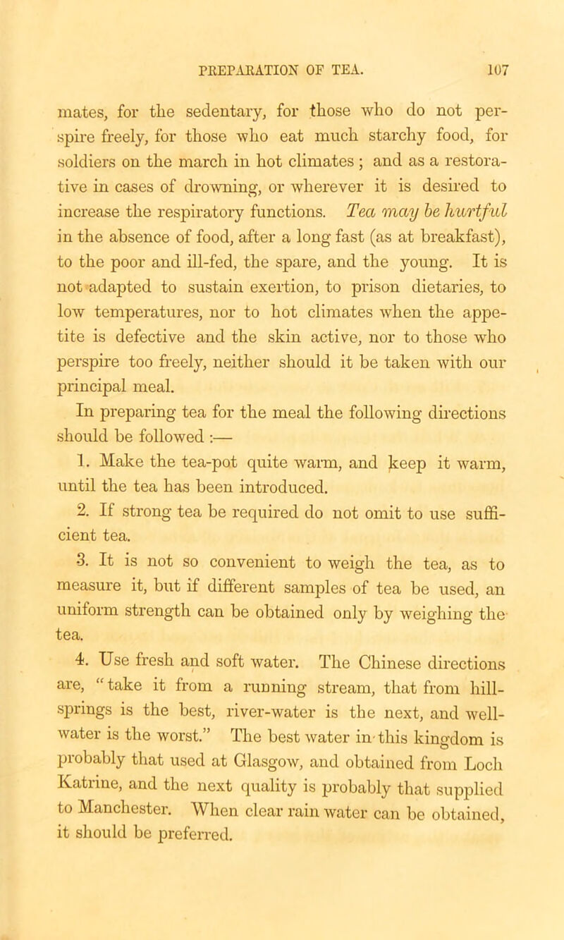 mates, for the sedentary, for those who do not per- spire freely, for those who eat much starchy food, for •soldiers on the march in hot climates ; and as a restora- tive in cases of drowning, or wherever it is desired to increase the respiratory functions. Tea may be hurtful in the absence of food, after a long fast (as at breakfast), to the poor and ill-fed, the spare, and the young. It is not adapted to sustain exertion, to prison dietaries, to low temperatures, nor to hot climates when the appe- tite is defective and the skin active, nor to those wTho perspire too freely, neither should it be taken with our principal meal. In preparing tea for the meal the following directions should be followed :— 1. Make the tea-pot quite warm, and keep it warm, until the tea has been introduced. 2. If strong tea be required do not omit to use suffi- cient tea. •3. It is not so convenient to weigh the tea, as to measure it, but if different samples of tea be used, an uniform strength can be obtained only by weighing the tea. 4. Use fresh and soft water. The Chinese directions are, “ take it from a running stream, that from hill- springs is the best, river-water is the next, and well- water is the worst.” The best water in- this kingdom is probably that used at Glasgow, and obtained from Loch Katrine, and the next quality is probably that supplied to Manchester. When clear rain water can be obtained, it should be preferred.