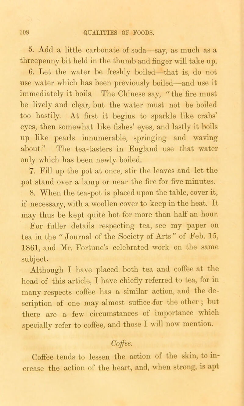 5. Add a little carbonate of soda—say, as much as a threepenny bit held in the thumb and finger will take up. 6. Let the water be freshly boiled—that is, do not use water which has been previously boiled—and use it immediately it boils. The Chinese say, “ the fire must be lively and clear, but the water must not be boiled too hastily. At first it begins to sparkle like crabs’ eyes, then somewhat like fishes’ eyes, and lastly it boils up like pearls innumerable, springing and waving about.” The tea-tasters in England use that water only which has been newly boiled. 7. Fill up the pot at once, stir the leaves and let the pot stand over a lamp or near the fire for five minutes. 8. When the tea-pot is placed upon the table, cover it, if necessary, with a woollen cover to keep in the heat. It may thus be kept quite hot for more than half an hour. For fuller details respecting tea, see my paper on tea in the “ Journal of the Society of Arts ” of Feb. 15, 1861, and Mr. Fortune’s celebrated work on the same subject. Although I have placed both tea and coffee at the head of this article, I have chiefly referred to tea, for in many respects coffee has a similar action, and the de- scription of one may almost suffice Tor the other ; but there are a few circumstances of importance which specially refer to coffee, and those I will now mention. Coffee. Coffee tends to lessen the action of the skin, to in- crease the action of the heart, and, when strong, is apt