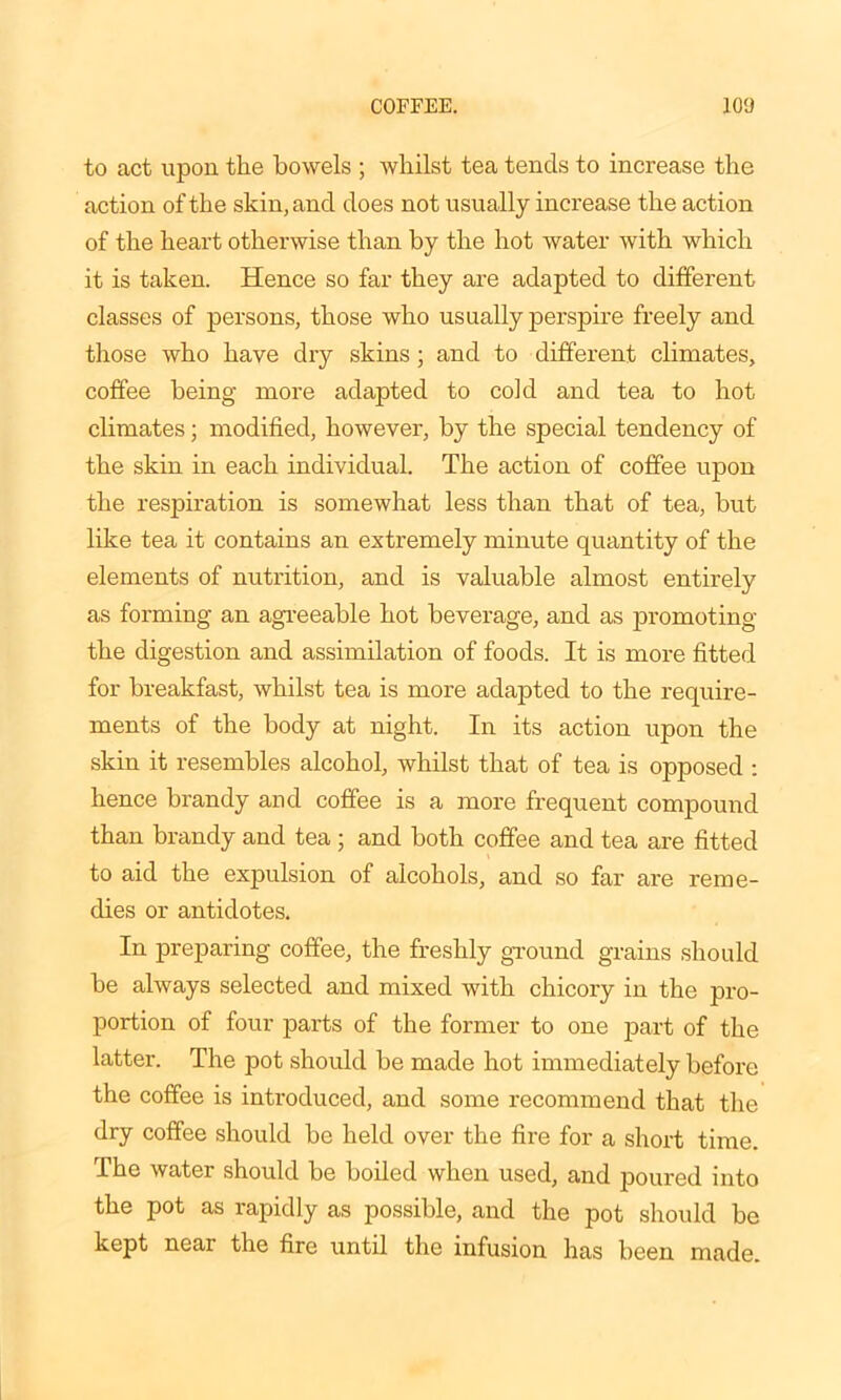 to act upon the bowels ; whilst tea tends to increase the action of the skin, and does not usually increase the action of the heart otherwise than by the hot water with which it is taken. Hence so far they are adapted to different classes of persons, those who usually perspire freely and those who have dry skins; and to different climates, coffee being more adapted to cold and tea to hot climates; modified, however, by the special tendency of the skin in each individual. The action of coffee upon the respiration is somewhat less than that of tea, but like tea it contains an extremely minute quantity of the elements of nutrition, and is valuable almost entirely as forming an agreeable hot beverage, and as promoting the digestion and assimilation of foods. It is more fitted for breakfast, whilst tea is more adapted to the require- ments of the body at night. In its action upon the skin it resembles alcohol, whilst that of tea is opposed : hence brandy and coffee is a more frequent compound than brandy and tea ; and both coffee and tea are fitted to aid the expulsion of alcohols, and so far are reme- dies or antidotes. In preparing coffee, the freshly ground grains should be always selected and mixed with chicory in the pro- portion of four parts of the former to one part of the latter. The pot should be made hot immediately before the coffee is introduced, and some recommend that the dry coffee should be held over the fire for a short time. The water should be boiled when used, and poured into the pot as rapidly as possible, and the pot should be kept near the fire until the infusion has been made.