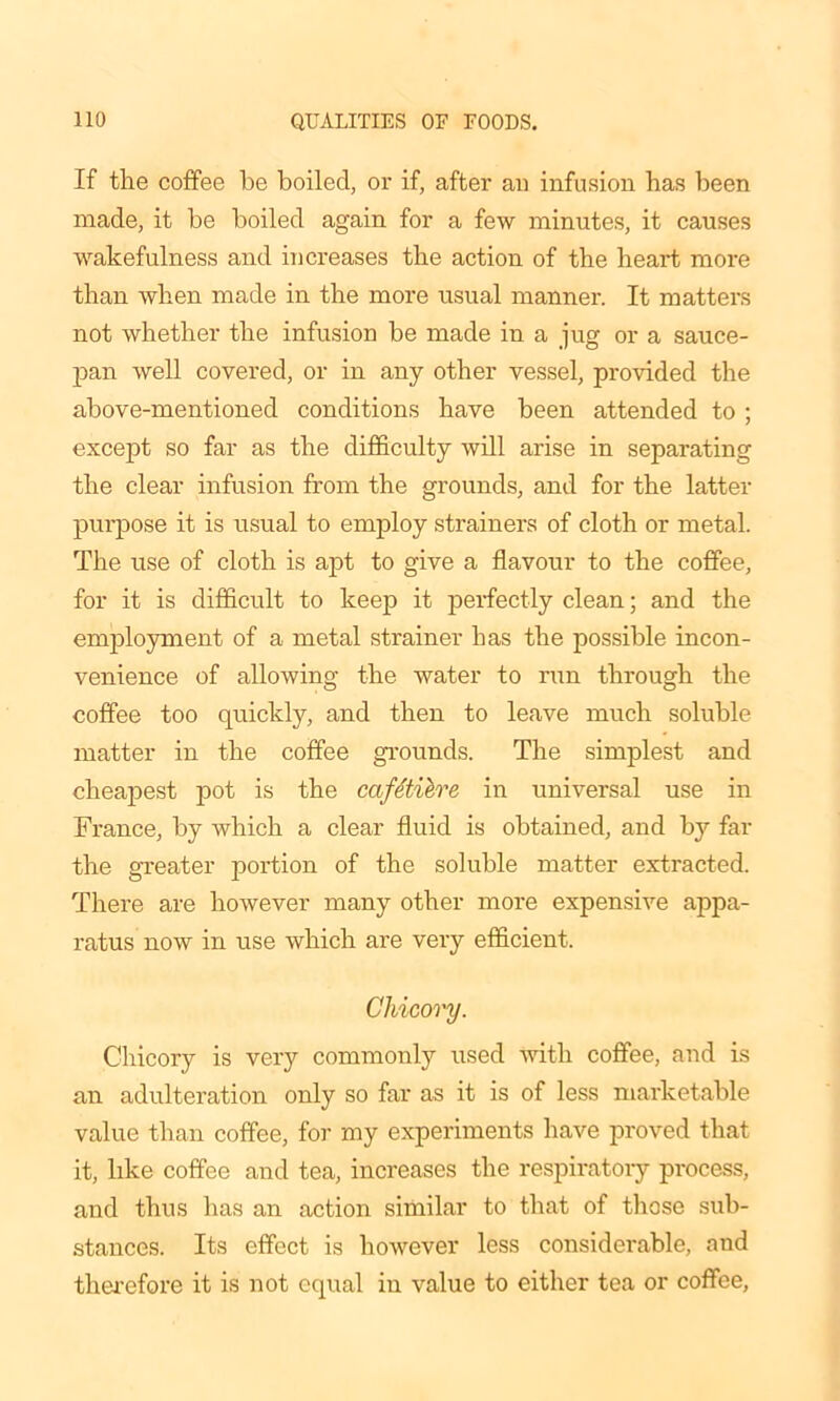 If the coffee be boiled, or if, after an infusion has been made, it be boiled again for a few minutes, it causes wakefulness and increases the action of the heart more than when made in the more usual manner. It matters not whether the infusion be made in a jug or a sauce- pan well covered, or in any other vessel, provided the above-mentioned conditions have been attended to ; except so far as the difficulty will arise in separating the clear infusion from the grounds, and for the latter purpose it is usual to employ strainers of cloth or metal. The use of cloth is apt to give a flavour to the coffee, for it is difficult to keep it perfectly clean; and the employment of a metal strainer has the possible incon- venience of allowing the water to run through the coffee too quickly, and then to leave much soluble matter in the coffee grounds. The simplest and cheapest pot is the cafetiere in universal use in France, by which a clear fluid is obtained, and by far the greater portion of the soluble matter extracted. There are however many other more expensive appa- ratus now in use which ai'e very efficient. Chicory. Chicory is very commonly used -with coffee, and is an adulteration only so far as it is of less marketable value than coffee, for my experiments have proved that it, like coffee and tea, increases the respiratory process, and thus has an action similar to that of those sub- stances. Its effect is however less considerable, and therefore it is not equal in value to either tea or coffee,