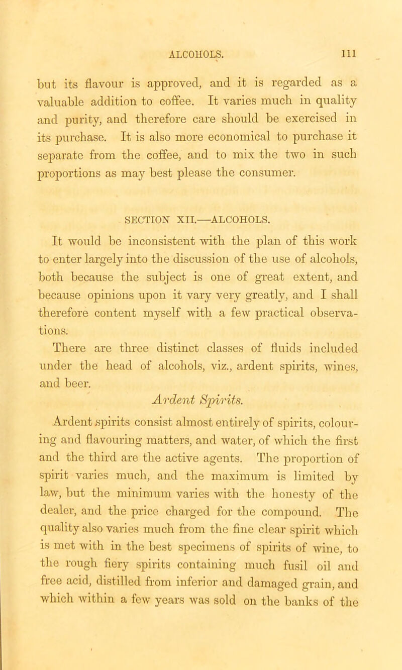 but its flavour is approved, and it is regarded as a valuable addition to coffee. It varies much in quality and purity, and therefore care should be exercised in its purchase. It is also more economical to purchase it separate from the coffee, and to mix the two in such proportions as may best please the consumer. SECTION XII.—ALCOHOLS. It would be inconsistent with the plan of this work to enter largely into the discussion of the use of alcohols, both because the subject is one of great extent, and because opinions upon it vary very greatly, and I shall therefore content myself with a few practical observa- tions. There are three distinct classes of fluids included under the head of alcohols, viz., ardent spirits, wines, and beer. Ardent Spirits. Ardent spirits consist almost entirely of spirits, colour- ing and flavouring matters, and water, of which the first and the third are the active agents. The proportion of spirit varies much, and the maximum is limited by law, but the minimum varies with the honesty of the dealer, and the price charged for the compound. The quality also varies much from the fine clear spirit which is met with in the best specimens of spirits of wine, to the rough fiery spirits containing much fusil oil and free acid, distilled from inferior and damaged grain, and which within a few years was sold on the banks of the