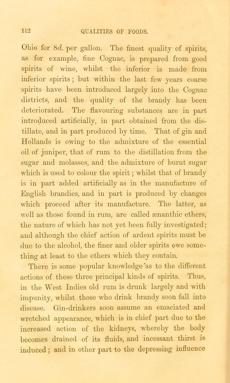 Ohio for 8cl. per gallon. The finest quality of spirits, as for example, fine Cognac, is prepared from good spirits of wine, whilst the inferior is made from inferior spirits ; but within the last few years coarse spirits have been introduced largely into the Cognac districts, and the quality of the brandy has been deteriorated. The flavouring substances are in part introduced artificially, in part obtained from the dis- tillate, and in part produced by time. That of gin and Hollands is owing to the admixture of the essential oil of juniper, that of rum to the distillation from the sugar and molasses, and the admixture of burnt sugar which is used to colour the spirit; whilst that of brandy is in part added artificially as in the manufacture of English brandies, and in part is produced by changes which proceed after its manufacture. The latter, as Avell as those found in rum, are called senanthic ethers, the nature of which has not yet been fully investigated; and although the chief action of ardent spirits must be due to the alcohol, the finer and older spirits owe some- thing at least to the ethers which they contain. There is some popular knowledge 'as to the different actions of these three principal kinds of spirits. Thus, in the West Indies old rum is drunk largely and with impunity, whilst those who drink brandy soon fall into disease. Gin-drinkers soon assume an emaciated and wretched appearance, which is in chief part due to the increased action of the kidneys, whereby the body becomes drained of its fluids, and iucessant thirst is induced ; and in other part to the depressing influence