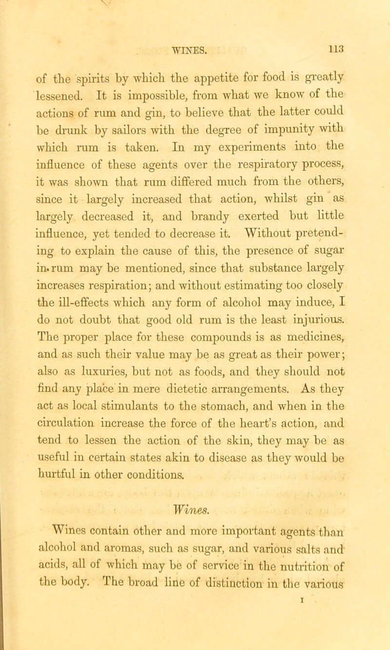 of the spirits by which the appetite for food is greatly lessened. It is impossible, from what we know of the actions of rum and gin, to believe that the latter could be drunk by sailors with the degree of impunity with which rum is taken. In my experiments into the influence of these agents over the respiratory process, it was shown that rum differed much from the others, since it largely increased that action, whilst gin as largely decreased it, and brandy exerted but little influence, yet tended to decrease it. Without pretend- ing to explain the cause of this, the presence of sugar in. rum may be mentioned, since that substance largely increases respiration; and without estimating too closely the ill-effects which any form of alcohol may induce, I do not doubt that good old rum is the least injurious. The proper place for these compounds is as medicines, and as such their value may be as great as their power; also as luxuries, but not as foods, and they should not find any place in mere dietetic arrangements. As they act as local stimulants to the stomach, and when in the circulation increase the force of the heart’s action, and tend to lessen the action of the skin, they may be as useful in certain states akin to disease as they would be hurtful in other conditions. Wines. Wines contain other and more important agents than alcohol and aromas, such as sugar, and various salts and acids, all of which may be of service in the nutrition of the body. The broad line of distinction in the various