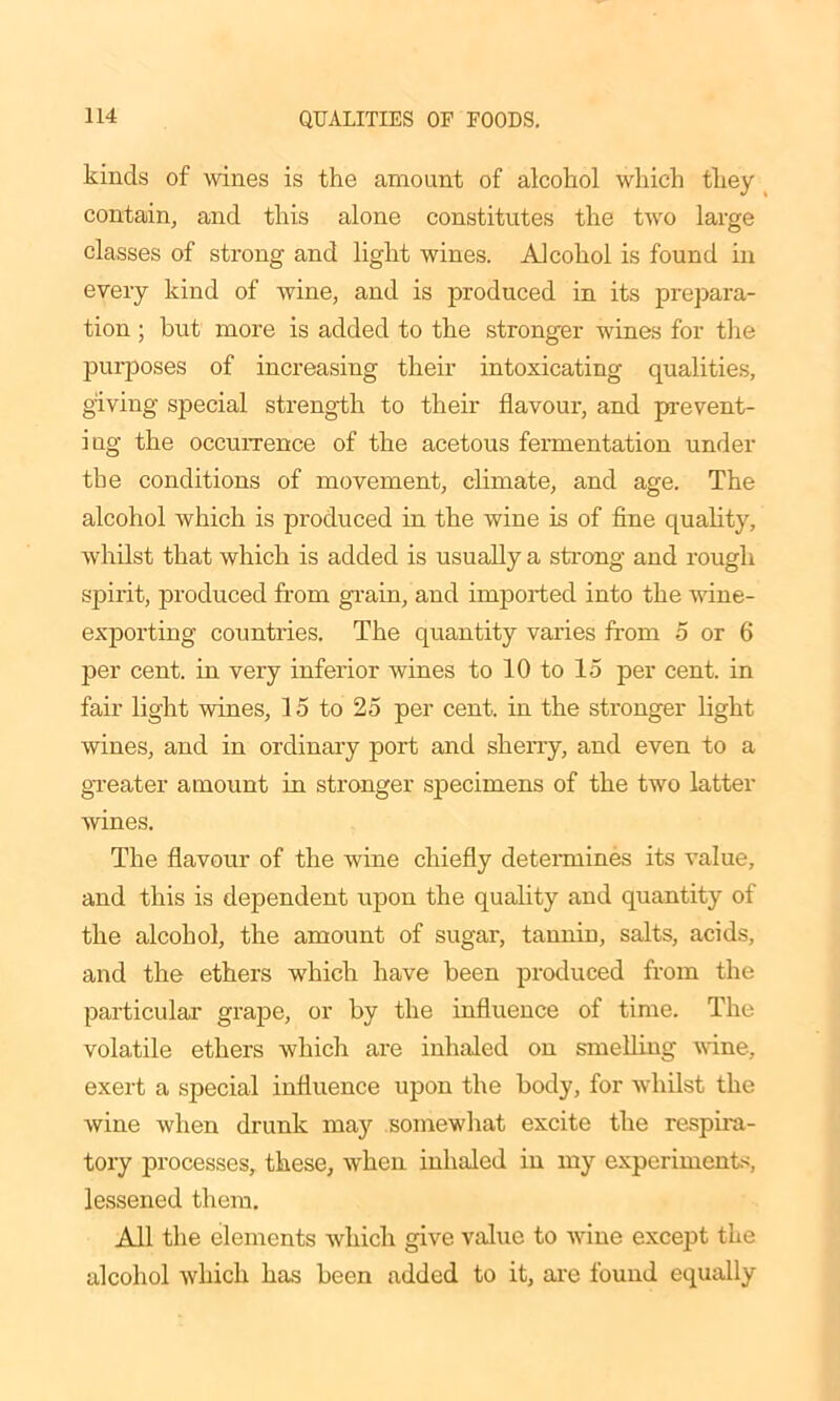 kinds of wines is the amount of alcohol which they contain, and this alone constitutes the two large classes of strong and light wines. Alcohol is found in every kind of wine, and is produced in its prepara- tion ; but more is added to the stronger wines for the purposes of increasing their intoxicating qualities, giving special strength to their flavour, and prevent- ing the occurrence of the acetous fermentation under the conditions of movement, climate, and age. The alcohol which is produced in the wine is of fine quality, whilst that which is added is usually a strong and rough spirit, produced from grain, and imported into the wine- exporting countries. The quantity varies from 5 or 6 per cent, in very inferior wines to 10 to 15 per cent, in fair light wines, 15 to 25 per cent, in the stronger light wines, and in ordinary port and sherry, and even to a greater amount in stronger specimens of the two latter wines. The flavour of the wine chiefly determines its value, and this is dependent upon the quality and quantity of the alcohol, the amount of sugar, tannin, salts, acids, and the ethers which have been produced from the particular grape, or by the influence of time. The volatile ethers which are inhaled on smelling wine, exert a special influence upon the body, for whilst the wine when drunk may somewhat excite the respira- tory processes, these, when inhaled in my experiments, lessened them. All the elements which give value to wine except the alcohol which has been added to it, are found equally